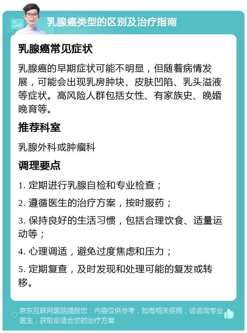 乳腺癌类型的区别及治疗指南 乳腺癌常见症状 乳腺癌的早期症状可能不明显，但随着病情发展，可能会出现乳房肿块、皮肤凹陷、乳头溢液等症状。高风险人群包括女性、有家族史、晚婚晚育等。 推荐科室 乳腺外科或肿瘤科 调理要点 1. 定期进行乳腺自检和专业检查； 2. 遵循医生的治疗方案，按时服药； 3. 保持良好的生活习惯，包括合理饮食、适量运动等； 4. 心理调适，避免过度焦虑和压力； 5. 定期复查，及时发现和处理可能的复发或转移。