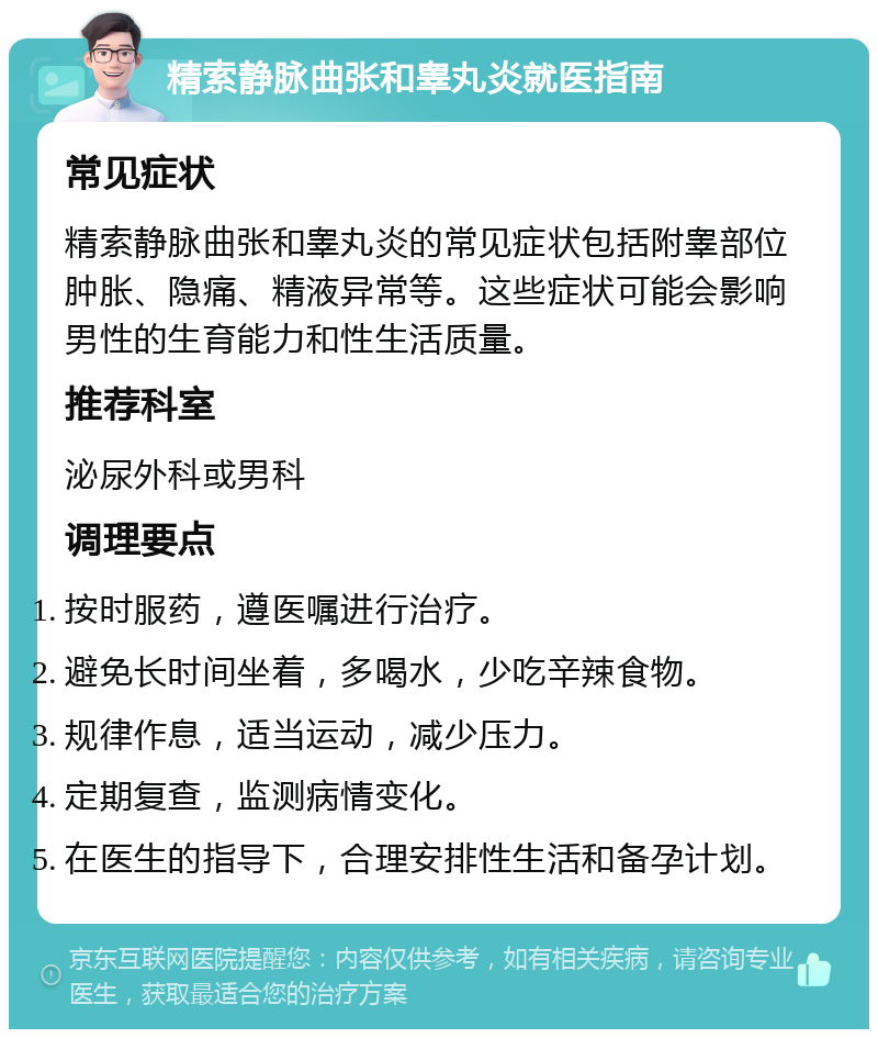 精索静脉曲张和睾丸炎就医指南 常见症状 精索静脉曲张和睾丸炎的常见症状包括附睾部位肿胀、隐痛、精液异常等。这些症状可能会影响男性的生育能力和性生活质量。 推荐科室 泌尿外科或男科 调理要点 按时服药，遵医嘱进行治疗。 避免长时间坐着，多喝水，少吃辛辣食物。 规律作息，适当运动，减少压力。 定期复查，监测病情变化。 在医生的指导下，合理安排性生活和备孕计划。