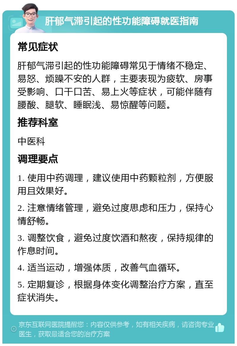 肝郁气滞引起的性功能障碍就医指南 常见症状 肝郁气滞引起的性功能障碍常见于情绪不稳定、易怒、烦躁不安的人群，主要表现为疲软、房事受影响、口干口苦、易上火等症状，可能伴随有腰酸、腿软、睡眠浅、易惊醒等问题。 推荐科室 中医科 调理要点 1. 使用中药调理，建议使用中药颗粒剂，方便服用且效果好。 2. 注意情绪管理，避免过度思虑和压力，保持心情舒畅。 3. 调整饮食，避免过度饮酒和熬夜，保持规律的作息时间。 4. 适当运动，增强体质，改善气血循环。 5. 定期复诊，根据身体变化调整治疗方案，直至症状消失。