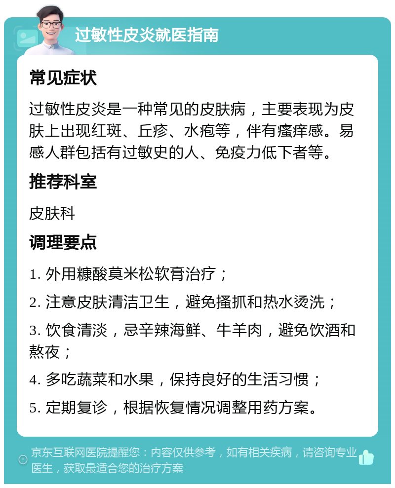 过敏性皮炎就医指南 常见症状 过敏性皮炎是一种常见的皮肤病，主要表现为皮肤上出现红斑、丘疹、水疱等，伴有瘙痒感。易感人群包括有过敏史的人、免疫力低下者等。 推荐科室 皮肤科 调理要点 1. 外用糠酸莫米松软膏治疗； 2. 注意皮肤清洁卫生，避免搔抓和热水烫洗； 3. 饮食清淡，忌辛辣海鲜、牛羊肉，避免饮酒和熬夜； 4. 多吃蔬菜和水果，保持良好的生活习惯； 5. 定期复诊，根据恢复情况调整用药方案。