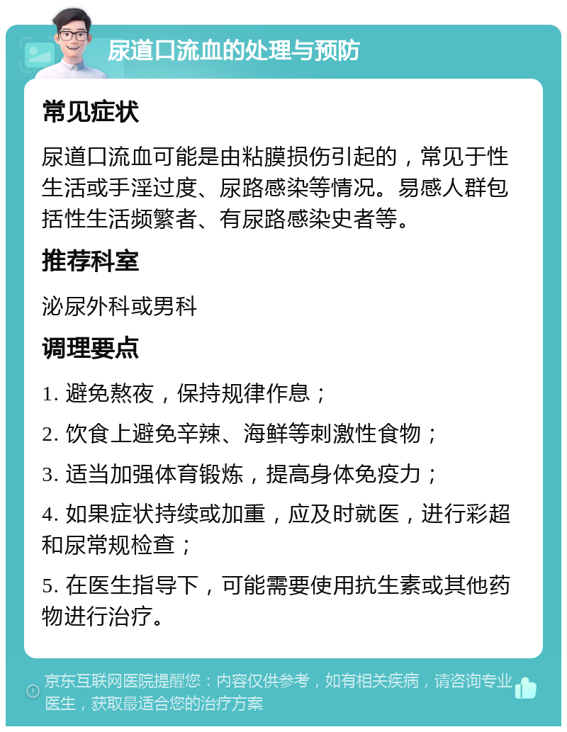 尿道口流血的处理与预防 常见症状 尿道口流血可能是由粘膜损伤引起的，常见于性生活或手淫过度、尿路感染等情况。易感人群包括性生活频繁者、有尿路感染史者等。 推荐科室 泌尿外科或男科 调理要点 1. 避免熬夜，保持规律作息； 2. 饮食上避免辛辣、海鲜等刺激性食物； 3. 适当加强体育锻炼，提高身体免疫力； 4. 如果症状持续或加重，应及时就医，进行彩超和尿常规检查； 5. 在医生指导下，可能需要使用抗生素或其他药物进行治疗。