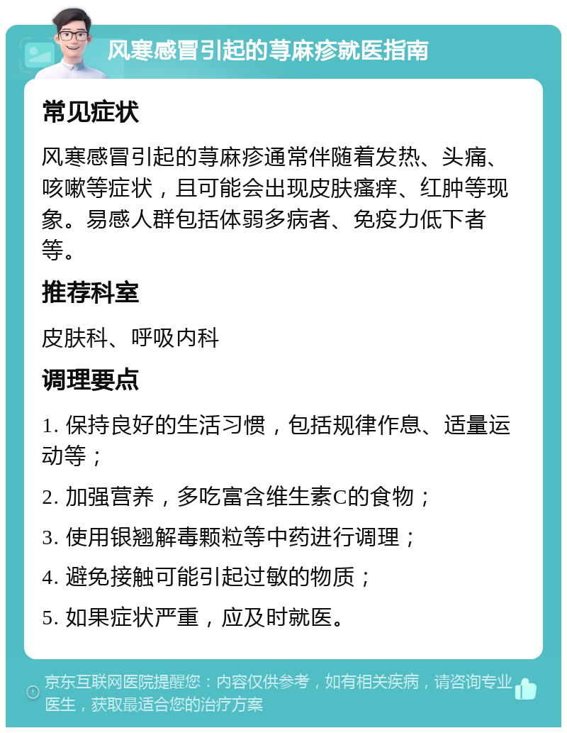 风寒感冒引起的荨麻疹就医指南 常见症状 风寒感冒引起的荨麻疹通常伴随着发热、头痛、咳嗽等症状，且可能会出现皮肤瘙痒、红肿等现象。易感人群包括体弱多病者、免疫力低下者等。 推荐科室 皮肤科、呼吸内科 调理要点 1. 保持良好的生活习惯，包括规律作息、适量运动等； 2. 加强营养，多吃富含维生素C的食物； 3. 使用银翘解毒颗粒等中药进行调理； 4. 避免接触可能引起过敏的物质； 5. 如果症状严重，应及时就医。