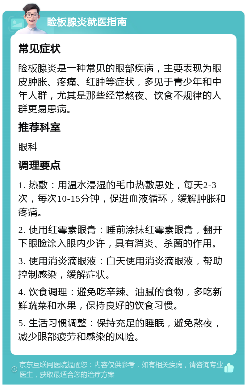 睑板腺炎就医指南 常见症状 睑板腺炎是一种常见的眼部疾病，主要表现为眼皮肿胀、疼痛、红肿等症状，多见于青少年和中年人群，尤其是那些经常熬夜、饮食不规律的人群更易患病。 推荐科室 眼科 调理要点 1. 热敷：用温水浸湿的毛巾热敷患处，每天2-3次，每次10-15分钟，促进血液循环，缓解肿胀和疼痛。 2. 使用红霉素眼膏：睡前涂抹红霉素眼膏，翻开下眼睑涂入眼内少许，具有消炎、杀菌的作用。 3. 使用消炎滴眼液：白天使用消炎滴眼液，帮助控制感染，缓解症状。 4. 饮食调理：避免吃辛辣、油腻的食物，多吃新鲜蔬菜和水果，保持良好的饮食习惯。 5. 生活习惯调整：保持充足的睡眠，避免熬夜，减少眼部疲劳和感染的风险。