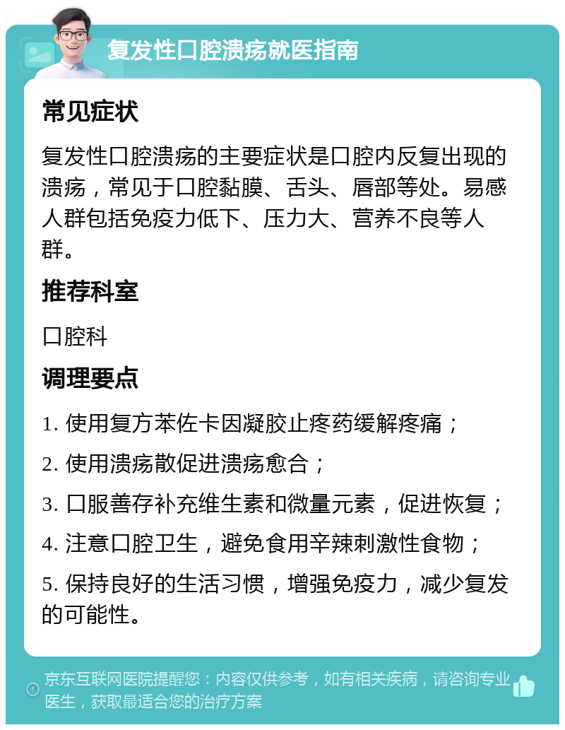 复发性口腔溃疡就医指南 常见症状 复发性口腔溃疡的主要症状是口腔内反复出现的溃疡，常见于口腔黏膜、舌头、唇部等处。易感人群包括免疫力低下、压力大、营养不良等人群。 推荐科室 口腔科 调理要点 1. 使用复方苯佐卡因凝胶止疼药缓解疼痛； 2. 使用溃疡散促进溃疡愈合； 3. 口服善存补充维生素和微量元素，促进恢复； 4. 注意口腔卫生，避免食用辛辣刺激性食物； 5. 保持良好的生活习惯，增强免疫力，减少复发的可能性。