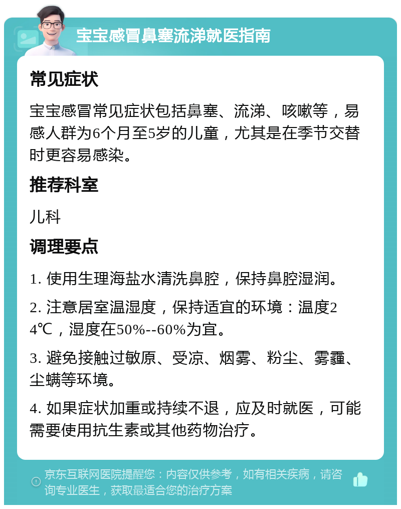 宝宝感冒鼻塞流涕就医指南 常见症状 宝宝感冒常见症状包括鼻塞、流涕、咳嗽等，易感人群为6个月至5岁的儿童，尤其是在季节交替时更容易感染。 推荐科室 儿科 调理要点 1. 使用生理海盐水清洗鼻腔，保持鼻腔湿润。 2. 注意居室温湿度，保持适宜的环境：温度24℃，湿度在50%--60%为宜。 3. 避免接触过敏原、受凉、烟雾、粉尘、雾霾、尘螨等环境。 4. 如果症状加重或持续不退，应及时就医，可能需要使用抗生素或其他药物治疗。