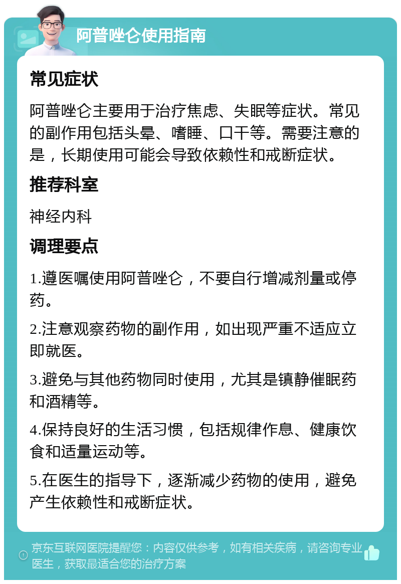 阿普唑仑使用指南 常见症状 阿普唑仑主要用于治疗焦虑、失眠等症状。常见的副作用包括头晕、嗜睡、口干等。需要注意的是，长期使用可能会导致依赖性和戒断症状。 推荐科室 神经内科 调理要点 1.遵医嘱使用阿普唑仑，不要自行增减剂量或停药。 2.注意观察药物的副作用，如出现严重不适应立即就医。 3.避免与其他药物同时使用，尤其是镇静催眠药和酒精等。 4.保持良好的生活习惯，包括规律作息、健康饮食和适量运动等。 5.在医生的指导下，逐渐减少药物的使用，避免产生依赖性和戒断症状。