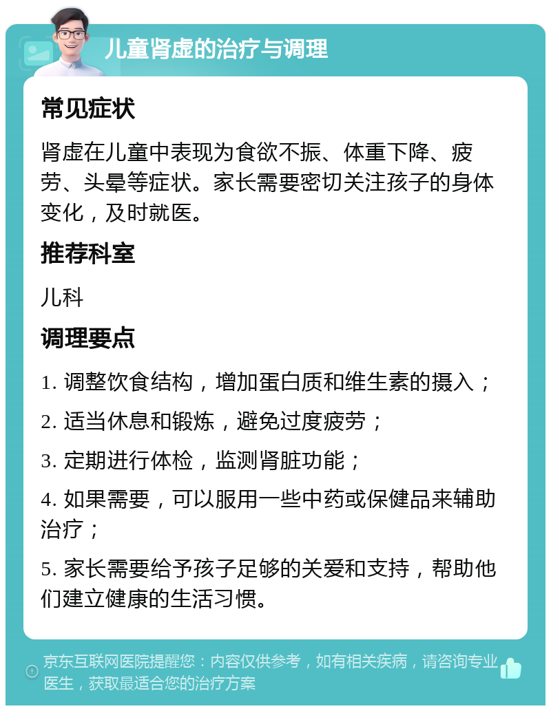 儿童肾虚的治疗与调理 常见症状 肾虚在儿童中表现为食欲不振、体重下降、疲劳、头晕等症状。家长需要密切关注孩子的身体变化，及时就医。 推荐科室 儿科 调理要点 1. 调整饮食结构，增加蛋白质和维生素的摄入； 2. 适当休息和锻炼，避免过度疲劳； 3. 定期进行体检，监测肾脏功能； 4. 如果需要，可以服用一些中药或保健品来辅助治疗； 5. 家长需要给予孩子足够的关爱和支持，帮助他们建立健康的生活习惯。