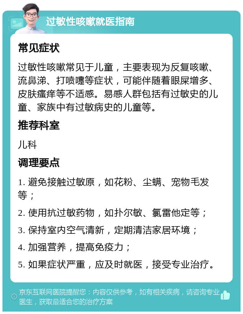 过敏性咳嗽就医指南 常见症状 过敏性咳嗽常见于儿童，主要表现为反复咳嗽、流鼻涕、打喷嚏等症状，可能伴随着眼屎增多、皮肤瘙痒等不适感。易感人群包括有过敏史的儿童、家族中有过敏病史的儿童等。 推荐科室 儿科 调理要点 1. 避免接触过敏原，如花粉、尘螨、宠物毛发等； 2. 使用抗过敏药物，如扑尔敏、氯雷他定等； 3. 保持室内空气清新，定期清洁家居环境； 4. 加强营养，提高免疫力； 5. 如果症状严重，应及时就医，接受专业治疗。