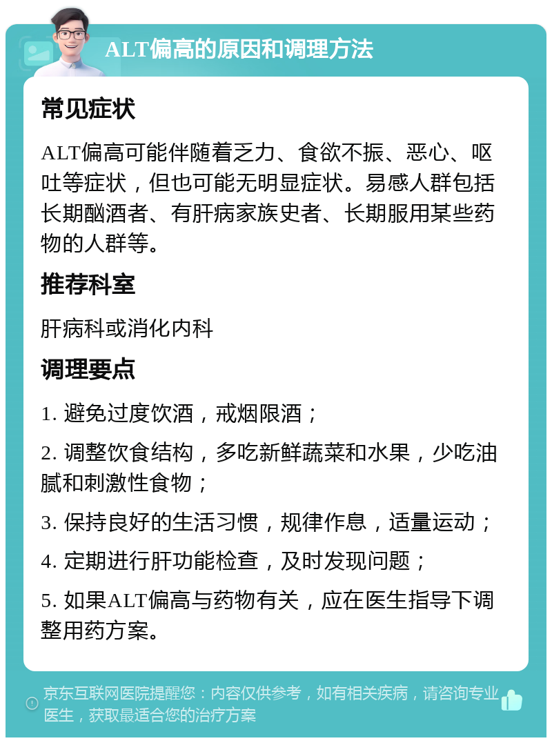 ALT偏高的原因和调理方法 常见症状 ALT偏高可能伴随着乏力、食欲不振、恶心、呕吐等症状，但也可能无明显症状。易感人群包括长期酗酒者、有肝病家族史者、长期服用某些药物的人群等。 推荐科室 肝病科或消化内科 调理要点 1. 避免过度饮酒，戒烟限酒； 2. 调整饮食结构，多吃新鲜蔬菜和水果，少吃油腻和刺激性食物； 3. 保持良好的生活习惯，规律作息，适量运动； 4. 定期进行肝功能检查，及时发现问题； 5. 如果ALT偏高与药物有关，应在医生指导下调整用药方案。