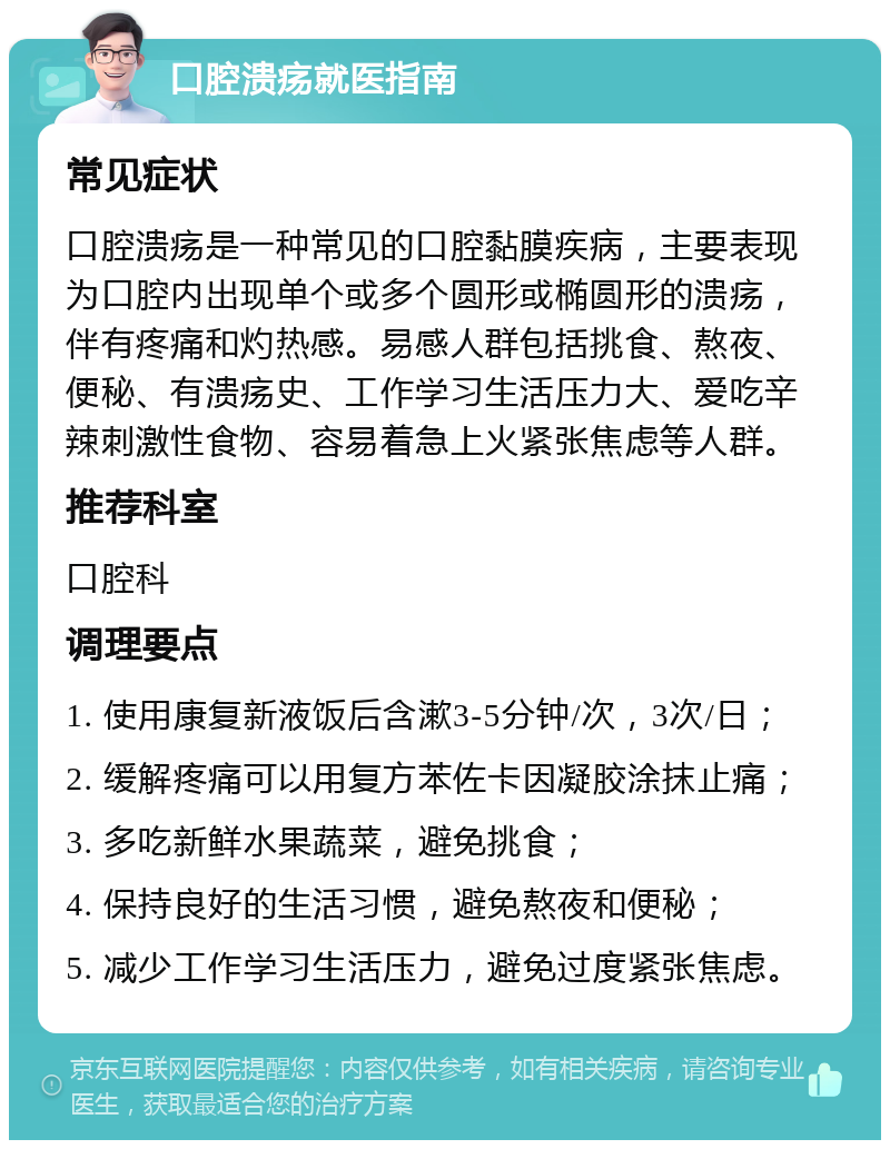 口腔溃疡就医指南 常见症状 口腔溃疡是一种常见的口腔黏膜疾病，主要表现为口腔内出现单个或多个圆形或椭圆形的溃疡，伴有疼痛和灼热感。易感人群包括挑食、熬夜、便秘、有溃疡史、工作学习生活压力大、爱吃辛辣刺激性食物、容易着急上火紧张焦虑等人群。 推荐科室 口腔科 调理要点 1. 使用康复新液饭后含漱3-5分钟/次，3次/日； 2. 缓解疼痛可以用复方苯佐卡因凝胶涂抹止痛； 3. 多吃新鲜水果蔬菜，避免挑食； 4. 保持良好的生活习惯，避免熬夜和便秘； 5. 减少工作学习生活压力，避免过度紧张焦虑。