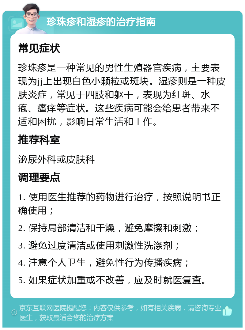 珍珠疹和湿疹的治疗指南 常见症状 珍珠疹是一种常见的男性生殖器官疾病，主要表现为jj上出现白色小颗粒或斑块。湿疹则是一种皮肤炎症，常见于四肢和躯干，表现为红斑、水疱、瘙痒等症状。这些疾病可能会给患者带来不适和困扰，影响日常生活和工作。 推荐科室 泌尿外科或皮肤科 调理要点 1. 使用医生推荐的药物进行治疗，按照说明书正确使用； 2. 保持局部清洁和干燥，避免摩擦和刺激； 3. 避免过度清洁或使用刺激性洗涤剂； 4. 注意个人卫生，避免性行为传播疾病； 5. 如果症状加重或不改善，应及时就医复查。