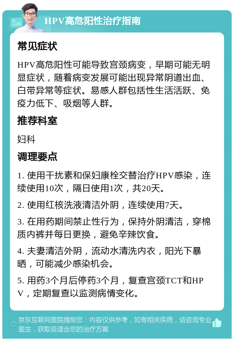 HPV高危阳性治疗指南 常见症状 HPV高危阳性可能导致宫颈病变，早期可能无明显症状，随着病变发展可能出现异常阴道出血、白带异常等症状。易感人群包括性生活活跃、免疫力低下、吸烟等人群。 推荐科室 妇科 调理要点 1. 使用干扰素和保妇康栓交替治疗HPV感染，连续使用10次，隔日使用1次，共20天。 2. 使用红核洗液清洁外阴，连续使用7天。 3. 在用药期间禁止性行为，保持外阴清洁，穿棉质内裤并每日更换，避免辛辣饮食。 4. 夫妻清洁外阴，流动水清洗内衣，阳光下暴晒，可能减少感染机会。 5. 用药3个月后停药3个月，复查宫颈TCT和HPV，定期复查以监测病情变化。