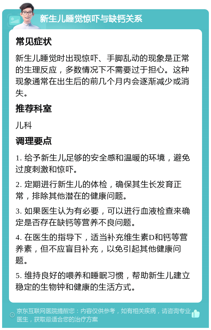 新生儿睡觉惊吓与缺钙关系 常见症状 新生儿睡觉时出现惊吓、手脚乱动的现象是正常的生理反应，多数情况下不需要过于担心。这种现象通常在出生后的前几个月内会逐渐减少或消失。 推荐科室 儿科 调理要点 1. 给予新生儿足够的安全感和温暖的环境，避免过度刺激和惊吓。 2. 定期进行新生儿的体检，确保其生长发育正常，排除其他潜在的健康问题。 3. 如果医生认为有必要，可以进行血液检查来确定是否存在缺钙等营养不良问题。 4. 在医生的指导下，适当补充维生素D和钙等营养素，但不应盲目补充，以免引起其他健康问题。 5. 维持良好的喂养和睡眠习惯，帮助新生儿建立稳定的生物钟和健康的生活方式。