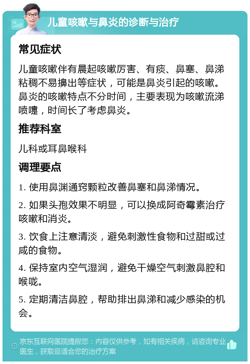 儿童咳嗽与鼻炎的诊断与治疗 常见症状 儿童咳嗽伴有晨起咳嗽厉害、有痰、鼻塞、鼻涕粘稠不易擤出等症状，可能是鼻炎引起的咳嗽。鼻炎的咳嗽特点不分时间，主要表现为咳嗽流涕喷嚏，时间长了考虑鼻炎。 推荐科室 儿科或耳鼻喉科 调理要点 1. 使用鼻渊通窍颗粒改善鼻塞和鼻涕情况。 2. 如果头孢效果不明显，可以换成阿奇霉素治疗咳嗽和消炎。 3. 饮食上注意清淡，避免刺激性食物和过甜或过咸的食物。 4. 保持室内空气湿润，避免干燥空气刺激鼻腔和喉咙。 5. 定期清洁鼻腔，帮助排出鼻涕和减少感染的机会。