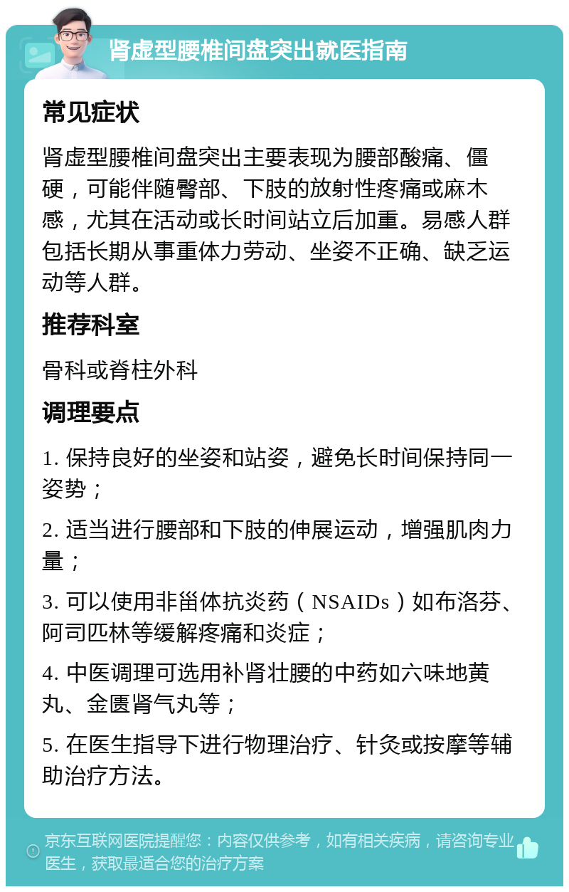 肾虚型腰椎间盘突出就医指南 常见症状 肾虚型腰椎间盘突出主要表现为腰部酸痛、僵硬，可能伴随臀部、下肢的放射性疼痛或麻木感，尤其在活动或长时间站立后加重。易感人群包括长期从事重体力劳动、坐姿不正确、缺乏运动等人群。 推荐科室 骨科或脊柱外科 调理要点 1. 保持良好的坐姿和站姿，避免长时间保持同一姿势； 2. 适当进行腰部和下肢的伸展运动，增强肌肉力量； 3. 可以使用非甾体抗炎药（NSAIDs）如布洛芬、阿司匹林等缓解疼痛和炎症； 4. 中医调理可选用补肾壮腰的中药如六味地黄丸、金匮肾气丸等； 5. 在医生指导下进行物理治疗、针灸或按摩等辅助治疗方法。