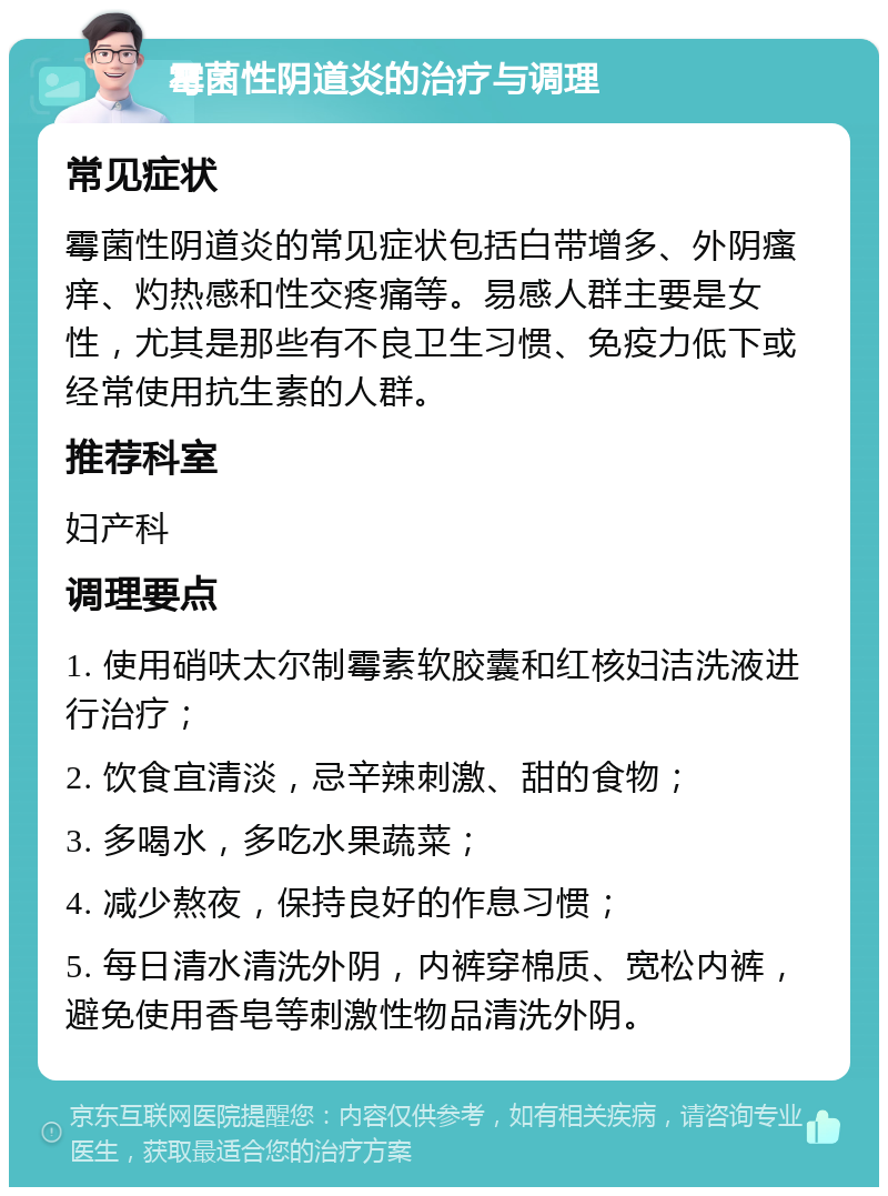 霉菌性阴道炎的治疗与调理 常见症状 霉菌性阴道炎的常见症状包括白带增多、外阴瘙痒、灼热感和性交疼痛等。易感人群主要是女性，尤其是那些有不良卫生习惯、免疫力低下或经常使用抗生素的人群。 推荐科室 妇产科 调理要点 1. 使用硝呋太尔制霉素软胶囊和红核妇洁洗液进行治疗； 2. 饮食宜清淡，忌辛辣刺激、甜的食物； 3. 多喝水，多吃水果蔬菜； 4. 减少熬夜，保持良好的作息习惯； 5. 每日清水清洗外阴，内裤穿棉质、宽松内裤，避免使用香皂等刺激性物品清洗外阴。