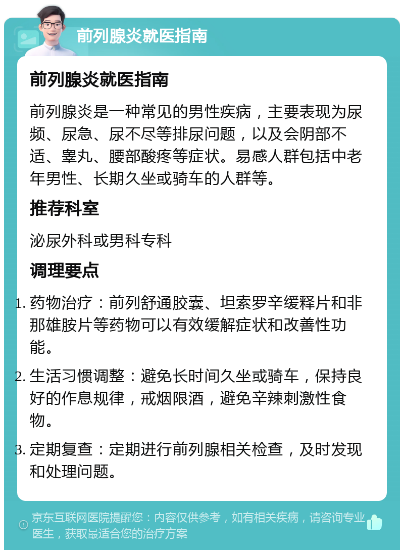 前列腺炎就医指南 前列腺炎就医指南 前列腺炎是一种常见的男性疾病，主要表现为尿频、尿急、尿不尽等排尿问题，以及会阴部不适、睾丸、腰部酸疼等症状。易感人群包括中老年男性、长期久坐或骑车的人群等。 推荐科室 泌尿外科或男科专科 调理要点 药物治疗：前列舒通胶囊、坦索罗辛缓释片和非那雄胺片等药物可以有效缓解症状和改善性功能。 生活习惯调整：避免长时间久坐或骑车，保持良好的作息规律，戒烟限酒，避免辛辣刺激性食物。 定期复查：定期进行前列腺相关检查，及时发现和处理问题。