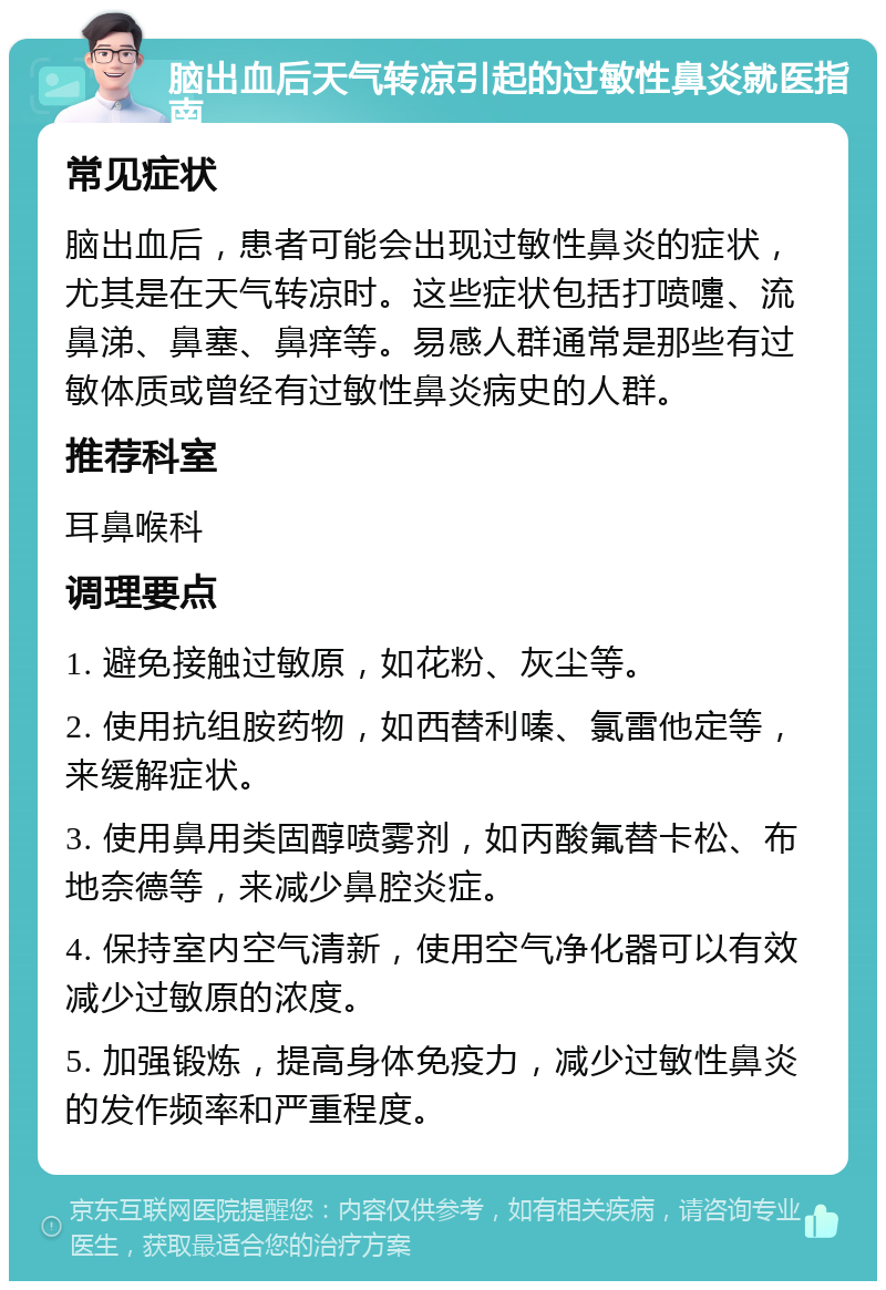 脑出血后天气转凉引起的过敏性鼻炎就医指南 常见症状 脑出血后，患者可能会出现过敏性鼻炎的症状，尤其是在天气转凉时。这些症状包括打喷嚏、流鼻涕、鼻塞、鼻痒等。易感人群通常是那些有过敏体质或曾经有过敏性鼻炎病史的人群。 推荐科室 耳鼻喉科 调理要点 1. 避免接触过敏原，如花粉、灰尘等。 2. 使用抗组胺药物，如西替利嗪、氯雷他定等，来缓解症状。 3. 使用鼻用类固醇喷雾剂，如丙酸氟替卡松、布地奈德等，来减少鼻腔炎症。 4. 保持室内空气清新，使用空气净化器可以有效减少过敏原的浓度。 5. 加强锻炼，提高身体免疫力，减少过敏性鼻炎的发作频率和严重程度。