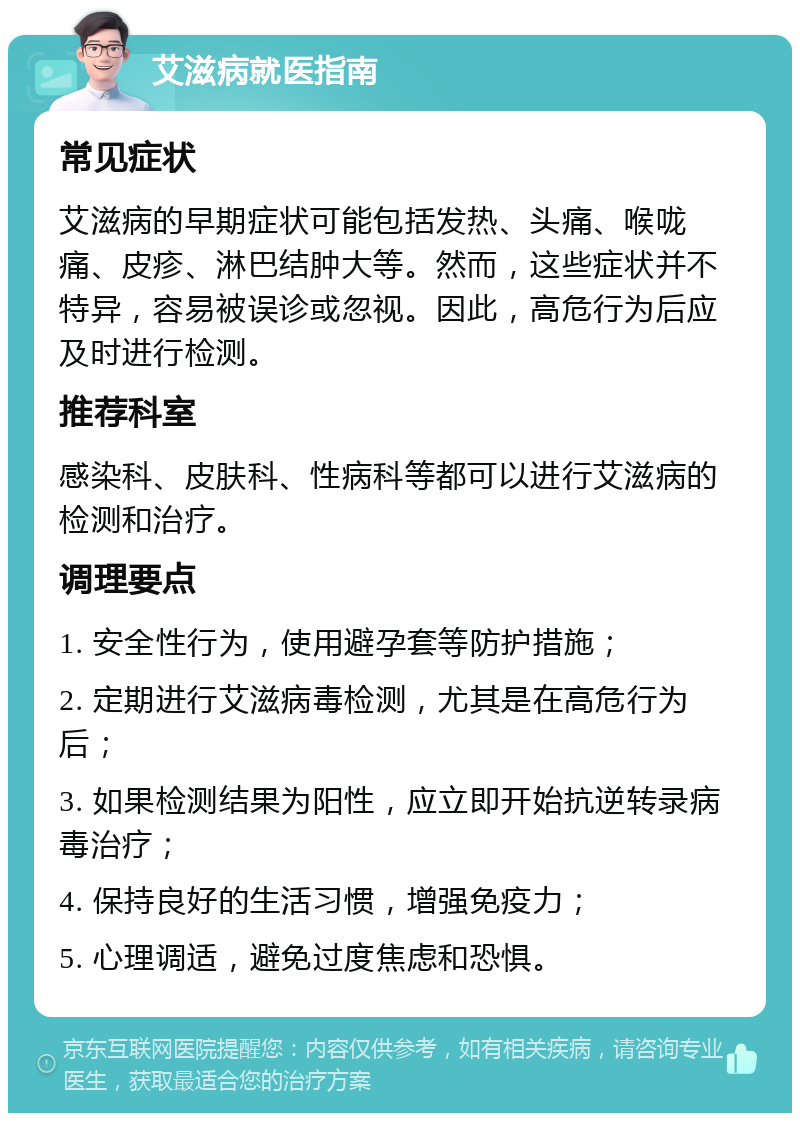 艾滋病就医指南 常见症状 艾滋病的早期症状可能包括发热、头痛、喉咙痛、皮疹、淋巴结肿大等。然而，这些症状并不特异，容易被误诊或忽视。因此，高危行为后应及时进行检测。 推荐科室 感染科、皮肤科、性病科等都可以进行艾滋病的检测和治疗。 调理要点 1. 安全性行为，使用避孕套等防护措施； 2. 定期进行艾滋病毒检测，尤其是在高危行为后； 3. 如果检测结果为阳性，应立即开始抗逆转录病毒治疗； 4. 保持良好的生活习惯，增强免疫力； 5. 心理调适，避免过度焦虑和恐惧。