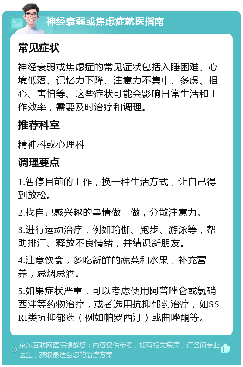 神经衰弱或焦虑症就医指南 常见症状 神经衰弱或焦虑症的常见症状包括入睡困难、心境低落、记忆力下降、注意力不集中、多虑、担心、害怕等。这些症状可能会影响日常生活和工作效率，需要及时治疗和调理。 推荐科室 精神科或心理科 调理要点 1.暂停目前的工作，换一种生活方式，让自己得到放松。 2.找自己感兴趣的事情做一做，分散注意力。 3.进行运动治疗，例如瑜伽、跑步、游泳等，帮助排汗、释放不良情绪，并结识新朋友。 4.注意饮食，多吃新鲜的蔬菜和水果，补充营养，忌烟忌酒。 5.如果症状严重，可以考虑使用阿普唑仑或氯硝西泮等药物治疗，或者选用抗抑郁药治疗，如SSRI类抗抑郁药（例如帕罗西汀）或曲唑酮等。