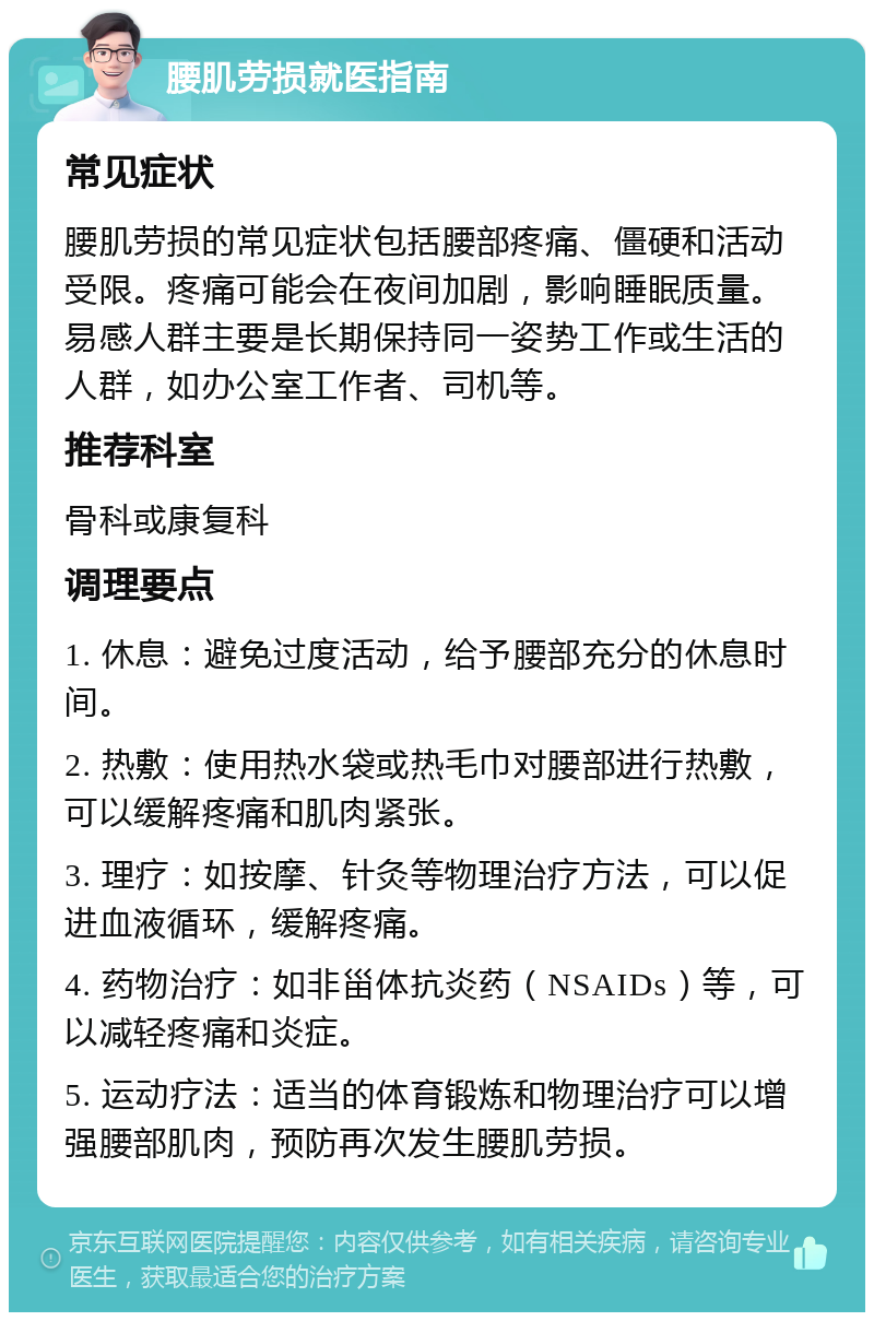 腰肌劳损就医指南 常见症状 腰肌劳损的常见症状包括腰部疼痛、僵硬和活动受限。疼痛可能会在夜间加剧，影响睡眠质量。易感人群主要是长期保持同一姿势工作或生活的人群，如办公室工作者、司机等。 推荐科室 骨科或康复科 调理要点 1. 休息：避免过度活动，给予腰部充分的休息时间。 2. 热敷：使用热水袋或热毛巾对腰部进行热敷，可以缓解疼痛和肌肉紧张。 3. 理疗：如按摩、针灸等物理治疗方法，可以促进血液循环，缓解疼痛。 4. 药物治疗：如非甾体抗炎药（NSAIDs）等，可以减轻疼痛和炎症。 5. 运动疗法：适当的体育锻炼和物理治疗可以增强腰部肌肉，预防再次发生腰肌劳损。