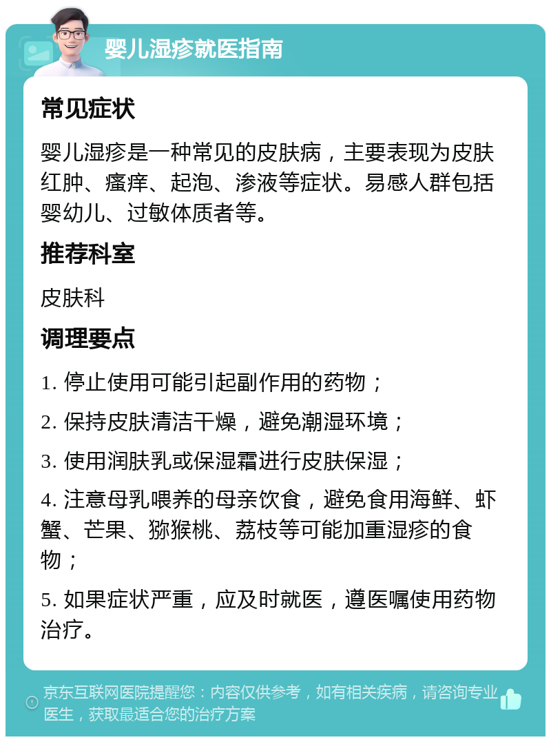 婴儿湿疹就医指南 常见症状 婴儿湿疹是一种常见的皮肤病，主要表现为皮肤红肿、瘙痒、起泡、渗液等症状。易感人群包括婴幼儿、过敏体质者等。 推荐科室 皮肤科 调理要点 1. 停止使用可能引起副作用的药物； 2. 保持皮肤清洁干燥，避免潮湿环境； 3. 使用润肤乳或保湿霜进行皮肤保湿； 4. 注意母乳喂养的母亲饮食，避免食用海鲜、虾蟹、芒果、猕猴桃、荔枝等可能加重湿疹的食物； 5. 如果症状严重，应及时就医，遵医嘱使用药物治疗。