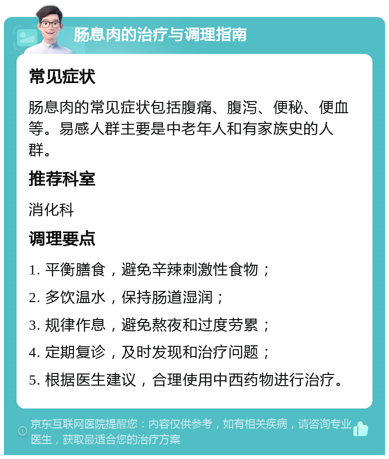 肠息肉的治疗与调理指南 常见症状 肠息肉的常见症状包括腹痛、腹泻、便秘、便血等。易感人群主要是中老年人和有家族史的人群。 推荐科室 消化科 调理要点 1. 平衡膳食，避免辛辣刺激性食物； 2. 多饮温水，保持肠道湿润； 3. 规律作息，避免熬夜和过度劳累； 4. 定期复诊，及时发现和治疗问题； 5. 根据医生建议，合理使用中西药物进行治疗。