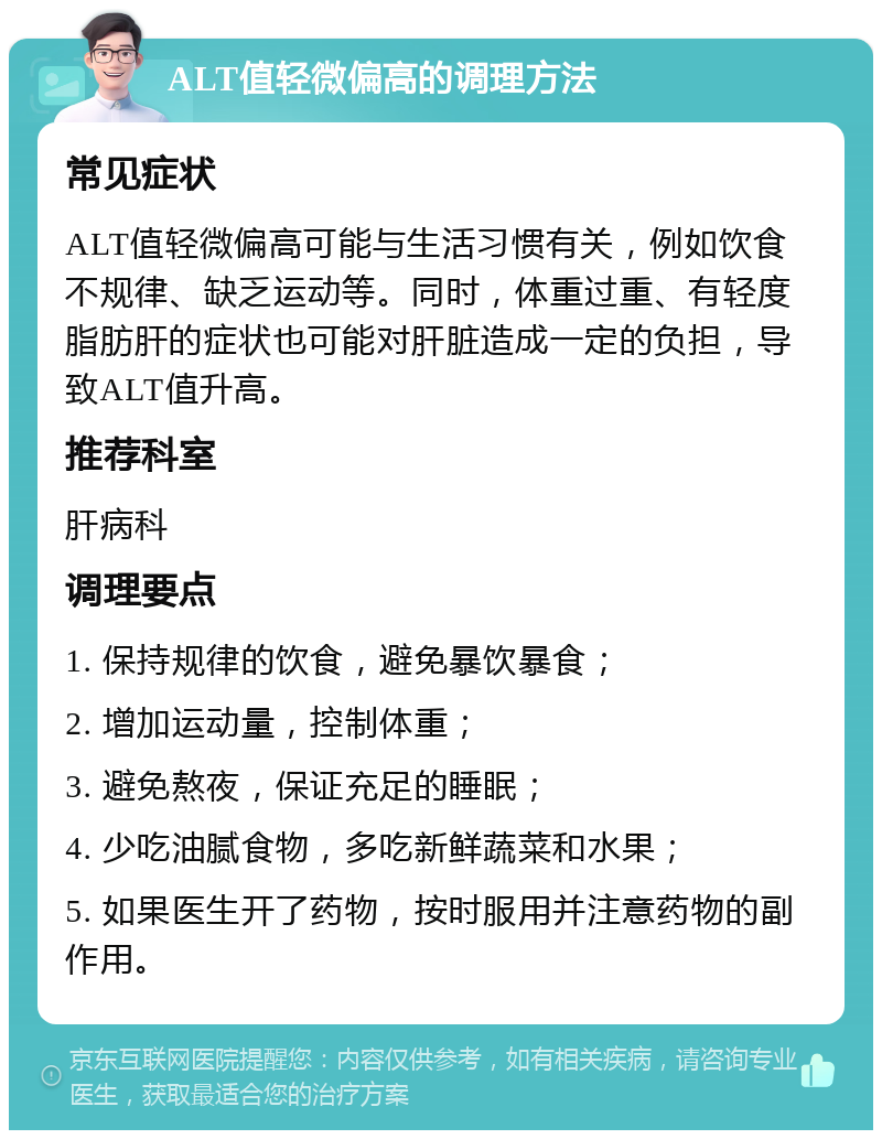 ALT值轻微偏高的调理方法 常见症状 ALT值轻微偏高可能与生活习惯有关，例如饮食不规律、缺乏运动等。同时，体重过重、有轻度脂肪肝的症状也可能对肝脏造成一定的负担，导致ALT值升高。 推荐科室 肝病科 调理要点 1. 保持规律的饮食，避免暴饮暴食； 2. 增加运动量，控制体重； 3. 避免熬夜，保证充足的睡眠； 4. 少吃油腻食物，多吃新鲜蔬菜和水果； 5. 如果医生开了药物，按时服用并注意药物的副作用。