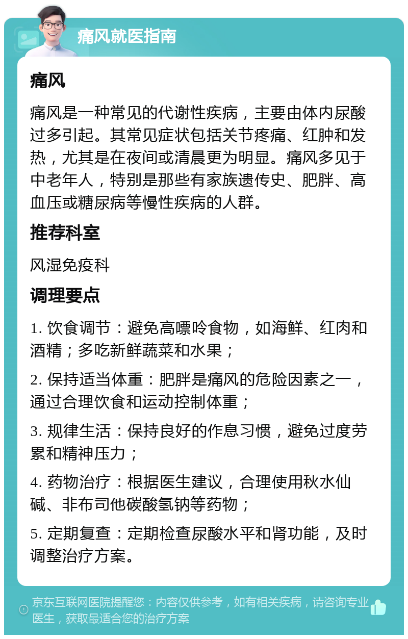 痛风就医指南 痛风 痛风是一种常见的代谢性疾病，主要由体内尿酸过多引起。其常见症状包括关节疼痛、红肿和发热，尤其是在夜间或清晨更为明显。痛风多见于中老年人，特别是那些有家族遗传史、肥胖、高血压或糖尿病等慢性疾病的人群。 推荐科室 风湿免疫科 调理要点 1. 饮食调节：避免高嘌呤食物，如海鲜、红肉和酒精；多吃新鲜蔬菜和水果； 2. 保持适当体重：肥胖是痛风的危险因素之一，通过合理饮食和运动控制体重； 3. 规律生活：保持良好的作息习惯，避免过度劳累和精神压力； 4. 药物治疗：根据医生建议，合理使用秋水仙碱、非布司他碳酸氢钠等药物； 5. 定期复查：定期检查尿酸水平和肾功能，及时调整治疗方案。