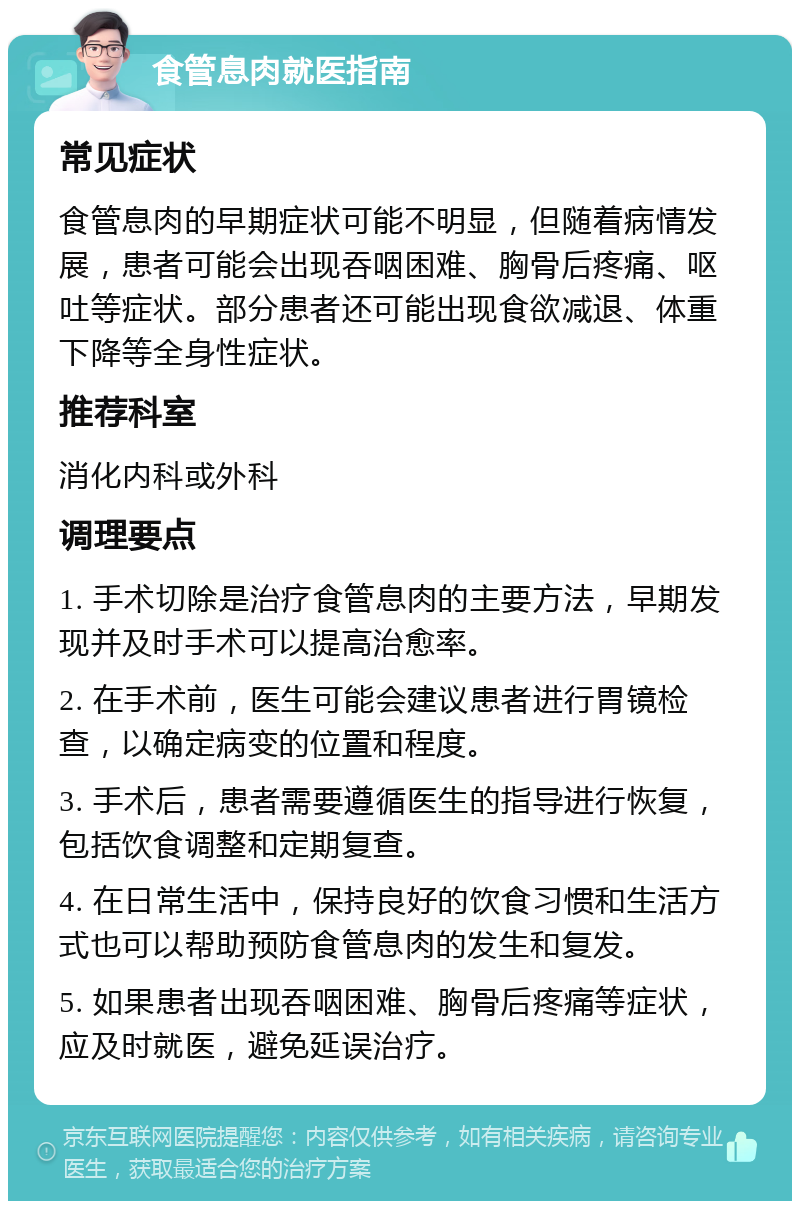 食管息肉就医指南 常见症状 食管息肉的早期症状可能不明显，但随着病情发展，患者可能会出现吞咽困难、胸骨后疼痛、呕吐等症状。部分患者还可能出现食欲减退、体重下降等全身性症状。 推荐科室 消化内科或外科 调理要点 1. 手术切除是治疗食管息肉的主要方法，早期发现并及时手术可以提高治愈率。 2. 在手术前，医生可能会建议患者进行胃镜检查，以确定病变的位置和程度。 3. 手术后，患者需要遵循医生的指导进行恢复，包括饮食调整和定期复查。 4. 在日常生活中，保持良好的饮食习惯和生活方式也可以帮助预防食管息肉的发生和复发。 5. 如果患者出现吞咽困难、胸骨后疼痛等症状，应及时就医，避免延误治疗。