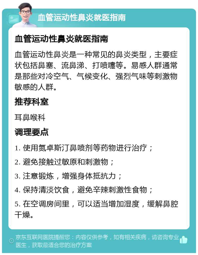 血管运动性鼻炎就医指南 血管运动性鼻炎就医指南 血管运动性鼻炎是一种常见的鼻炎类型，主要症状包括鼻塞、流鼻涕、打喷嚏等。易感人群通常是那些对冷空气、气候变化、强烈气味等刺激物敏感的人群。 推荐科室 耳鼻喉科 调理要点 1. 使用氮卓斯汀鼻喷剂等药物进行治疗； 2. 避免接触过敏原和刺激物； 3. 注意锻炼，增强身体抵抗力； 4. 保持清淡饮食，避免辛辣刺激性食物； 5. 在空调房间里，可以适当增加湿度，缓解鼻腔干燥。