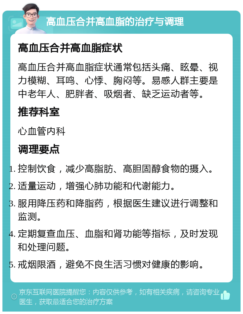 高血压合并高血脂的治疗与调理 高血压合并高血脂症状 高血压合并高血脂症状通常包括头痛、眩晕、视力模糊、耳鸣、心悸、胸闷等。易感人群主要是中老年人、肥胖者、吸烟者、缺乏运动者等。 推荐科室 心血管内科 调理要点 控制饮食，减少高脂肪、高胆固醇食物的摄入。 适量运动，增强心肺功能和代谢能力。 服用降压药和降脂药，根据医生建议进行调整和监测。 定期复查血压、血脂和肾功能等指标，及时发现和处理问题。 戒烟限酒，避免不良生活习惯对健康的影响。