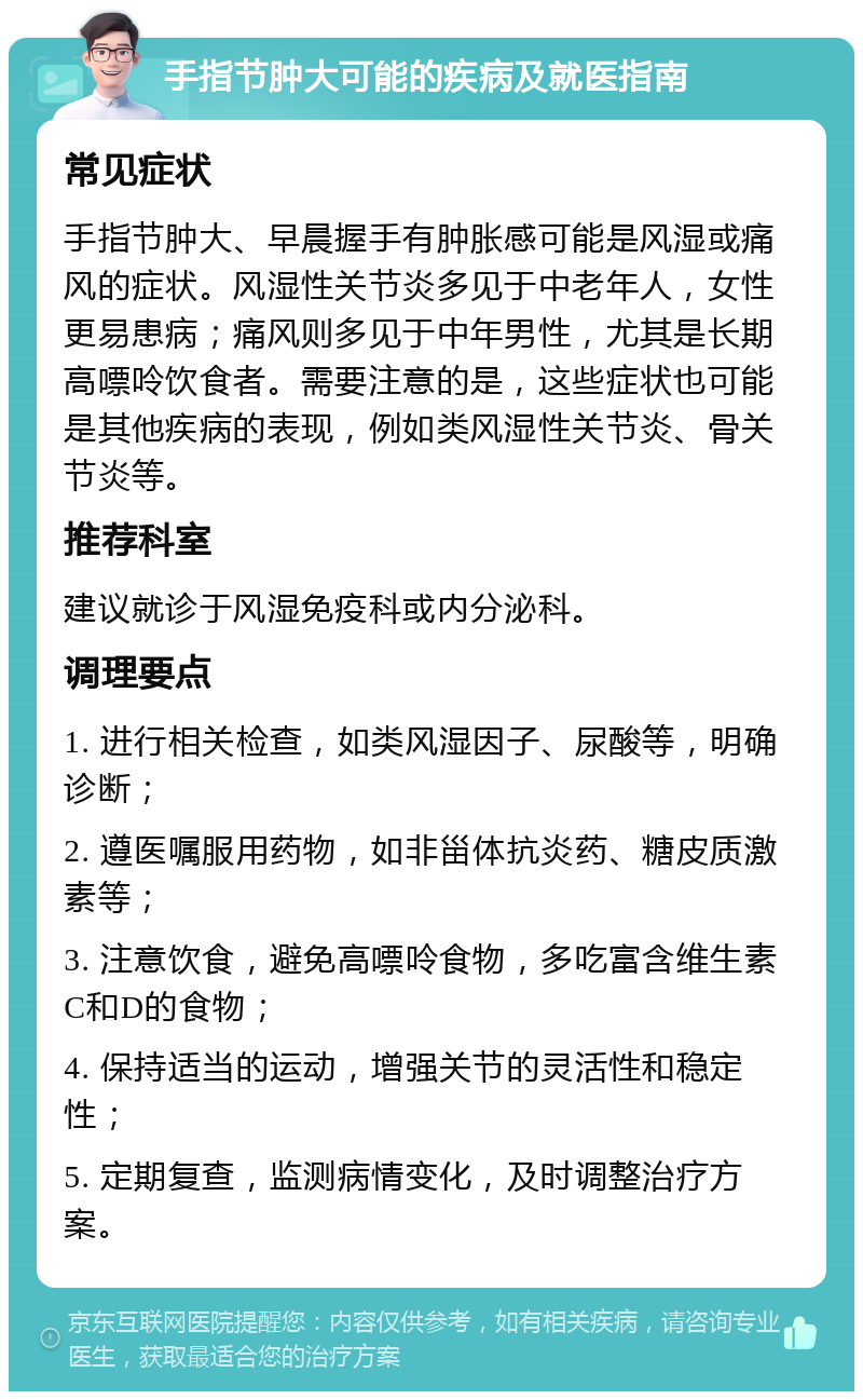 手指节肿大可能的疾病及就医指南 常见症状 手指节肿大、早晨握手有肿胀感可能是风湿或痛风的症状。风湿性关节炎多见于中老年人，女性更易患病；痛风则多见于中年男性，尤其是长期高嘌呤饮食者。需要注意的是，这些症状也可能是其他疾病的表现，例如类风湿性关节炎、骨关节炎等。 推荐科室 建议就诊于风湿免疫科或内分泌科。 调理要点 1. 进行相关检查，如类风湿因子、尿酸等，明确诊断； 2. 遵医嘱服用药物，如非甾体抗炎药、糖皮质激素等； 3. 注意饮食，避免高嘌呤食物，多吃富含维生素C和D的食物； 4. 保持适当的运动，增强关节的灵活性和稳定性； 5. 定期复查，监测病情变化，及时调整治疗方案。