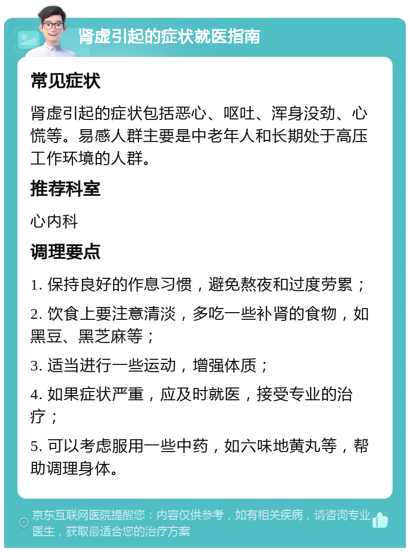 肾虚引起的症状就医指南 常见症状 肾虚引起的症状包括恶心、呕吐、浑身没劲、心慌等。易感人群主要是中老年人和长期处于高压工作环境的人群。 推荐科室 心内科 调理要点 1. 保持良好的作息习惯，避免熬夜和过度劳累； 2. 饮食上要注意清淡，多吃一些补肾的食物，如黑豆、黑芝麻等； 3. 适当进行一些运动，增强体质； 4. 如果症状严重，应及时就医，接受专业的治疗； 5. 可以考虑服用一些中药，如六味地黄丸等，帮助调理身体。