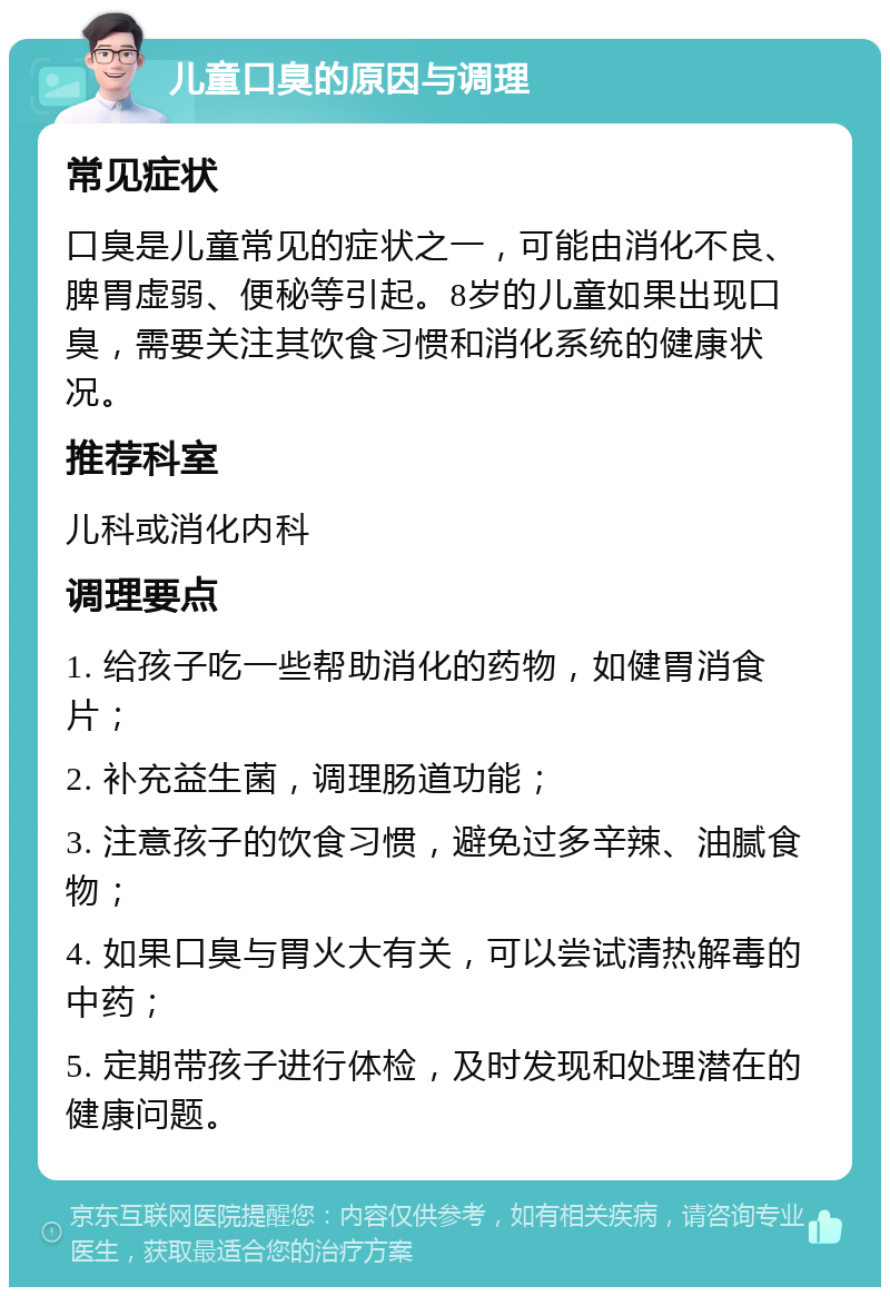 儿童口臭的原因与调理 常见症状 口臭是儿童常见的症状之一，可能由消化不良、脾胃虚弱、便秘等引起。8岁的儿童如果出现口臭，需要关注其饮食习惯和消化系统的健康状况。 推荐科室 儿科或消化内科 调理要点 1. 给孩子吃一些帮助消化的药物，如健胃消食片； 2. 补充益生菌，调理肠道功能； 3. 注意孩子的饮食习惯，避免过多辛辣、油腻食物； 4. 如果口臭与胃火大有关，可以尝试清热解毒的中药； 5. 定期带孩子进行体检，及时发现和处理潜在的健康问题。