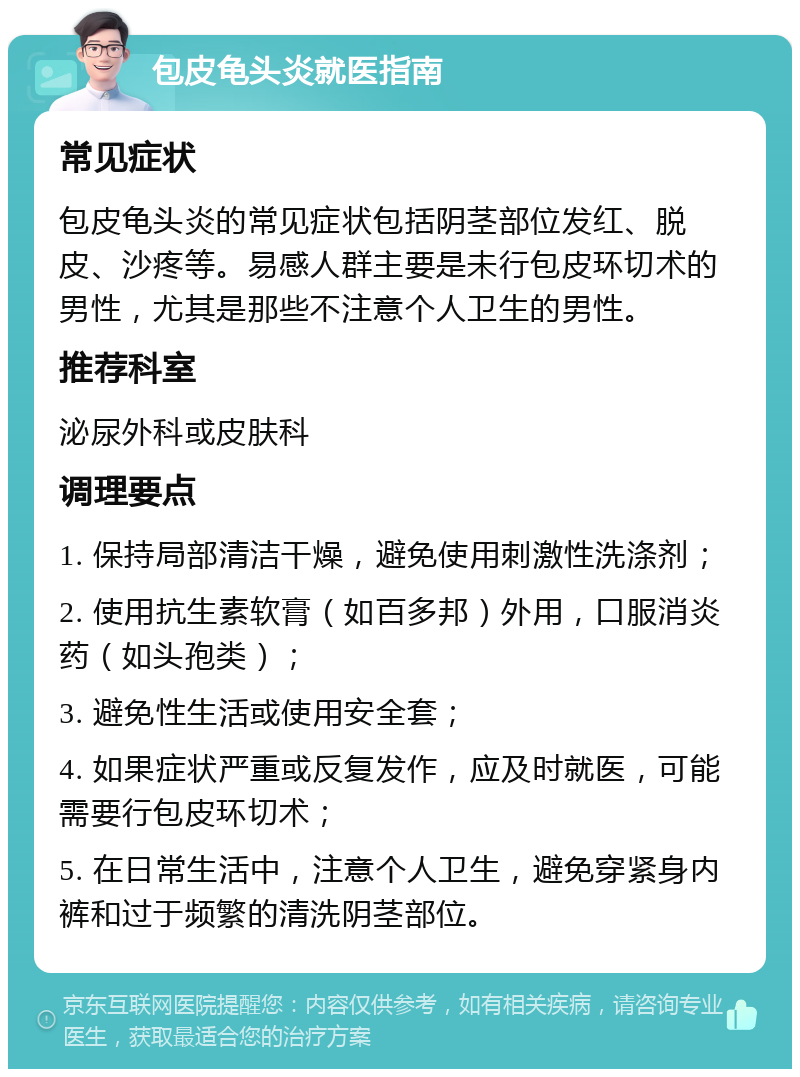 包皮龟头炎就医指南 常见症状 包皮龟头炎的常见症状包括阴茎部位发红、脱皮、沙疼等。易感人群主要是未行包皮环切术的男性，尤其是那些不注意个人卫生的男性。 推荐科室 泌尿外科或皮肤科 调理要点 1. 保持局部清洁干燥，避免使用刺激性洗涤剂； 2. 使用抗生素软膏（如百多邦）外用，口服消炎药（如头孢类）； 3. 避免性生活或使用安全套； 4. 如果症状严重或反复发作，应及时就医，可能需要行包皮环切术； 5. 在日常生活中，注意个人卫生，避免穿紧身内裤和过于频繁的清洗阴茎部位。