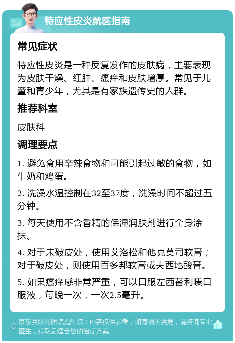 特应性皮炎就医指南 常见症状 特应性皮炎是一种反复发作的皮肤病，主要表现为皮肤干燥、红肿、瘙痒和皮肤增厚。常见于儿童和青少年，尤其是有家族遗传史的人群。 推荐科室 皮肤科 调理要点 1. 避免食用辛辣食物和可能引起过敏的食物，如牛奶和鸡蛋。 2. 洗澡水温控制在32至37度，洗澡时间不超过五分钟。 3. 每天使用不含香精的保湿润肤剂进行全身涂抹。 4. 对于未破皮处，使用艾洛松和他克莫司软膏；对于破皮处，则使用百多邦软膏或夫西地酸膏。 5. 如果瘙痒感非常严重，可以口服左西替利嗪口服液，每晚一次，一次2.5毫升。