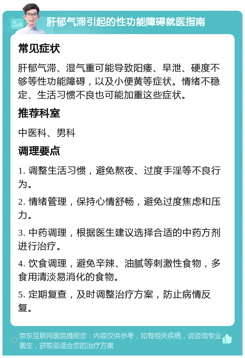 肝郁气滞引起的性功能障碍就医指南 常见症状 肝郁气滞、湿气重可能导致阳痿、早泄、硬度不够等性功能障碍，以及小便黄等症状。情绪不稳定、生活习惯不良也可能加重这些症状。 推荐科室 中医科、男科 调理要点 1. 调整生活习惯，避免熬夜、过度手淫等不良行为。 2. 情绪管理，保持心情舒畅，避免过度焦虑和压力。 3. 中药调理，根据医生建议选择合适的中药方剂进行治疗。 4. 饮食调理，避免辛辣、油腻等刺激性食物，多食用清淡易消化的食物。 5. 定期复查，及时调整治疗方案，防止病情反复。