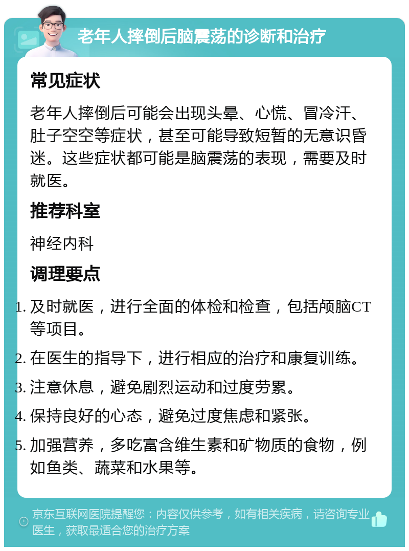 老年人摔倒后脑震荡的诊断和治疗 常见症状 老年人摔倒后可能会出现头晕、心慌、冒冷汗、肚子空空等症状，甚至可能导致短暂的无意识昏迷。这些症状都可能是脑震荡的表现，需要及时就医。 推荐科室 神经内科 调理要点 及时就医，进行全面的体检和检查，包括颅脑CT等项目。 在医生的指导下，进行相应的治疗和康复训练。 注意休息，避免剧烈运动和过度劳累。 保持良好的心态，避免过度焦虑和紧张。 加强营养，多吃富含维生素和矿物质的食物，例如鱼类、蔬菜和水果等。