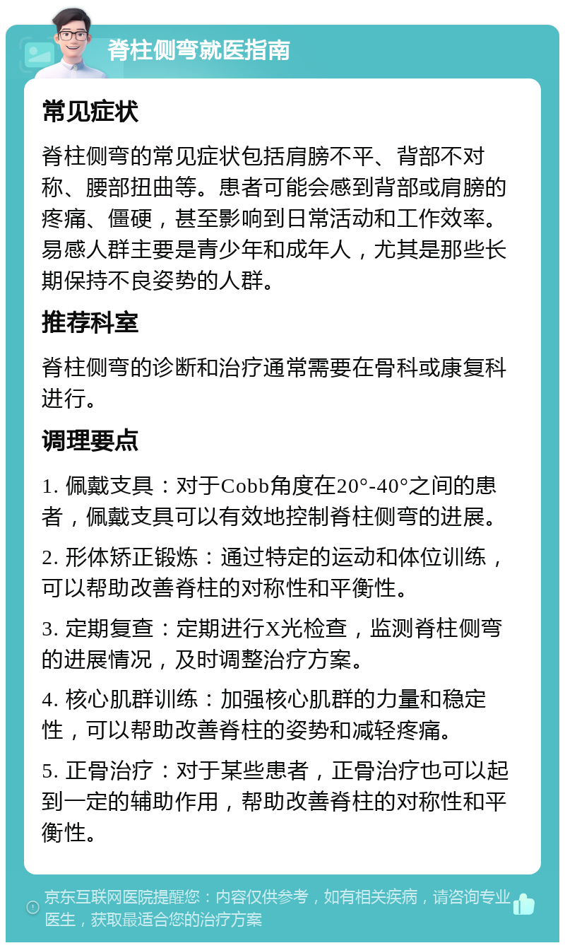 脊柱侧弯就医指南 常见症状 脊柱侧弯的常见症状包括肩膀不平、背部不对称、腰部扭曲等。患者可能会感到背部或肩膀的疼痛、僵硬，甚至影响到日常活动和工作效率。易感人群主要是青少年和成年人，尤其是那些长期保持不良姿势的人群。 推荐科室 脊柱侧弯的诊断和治疗通常需要在骨科或康复科进行。 调理要点 1. 佩戴支具：对于Cobb角度在20°-40°之间的患者，佩戴支具可以有效地控制脊柱侧弯的进展。 2. 形体矫正锻炼：通过特定的运动和体位训练，可以帮助改善脊柱的对称性和平衡性。 3. 定期复查：定期进行X光检查，监测脊柱侧弯的进展情况，及时调整治疗方案。 4. 核心肌群训练：加强核心肌群的力量和稳定性，可以帮助改善脊柱的姿势和减轻疼痛。 5. 正骨治疗：对于某些患者，正骨治疗也可以起到一定的辅助作用，帮助改善脊柱的对称性和平衡性。