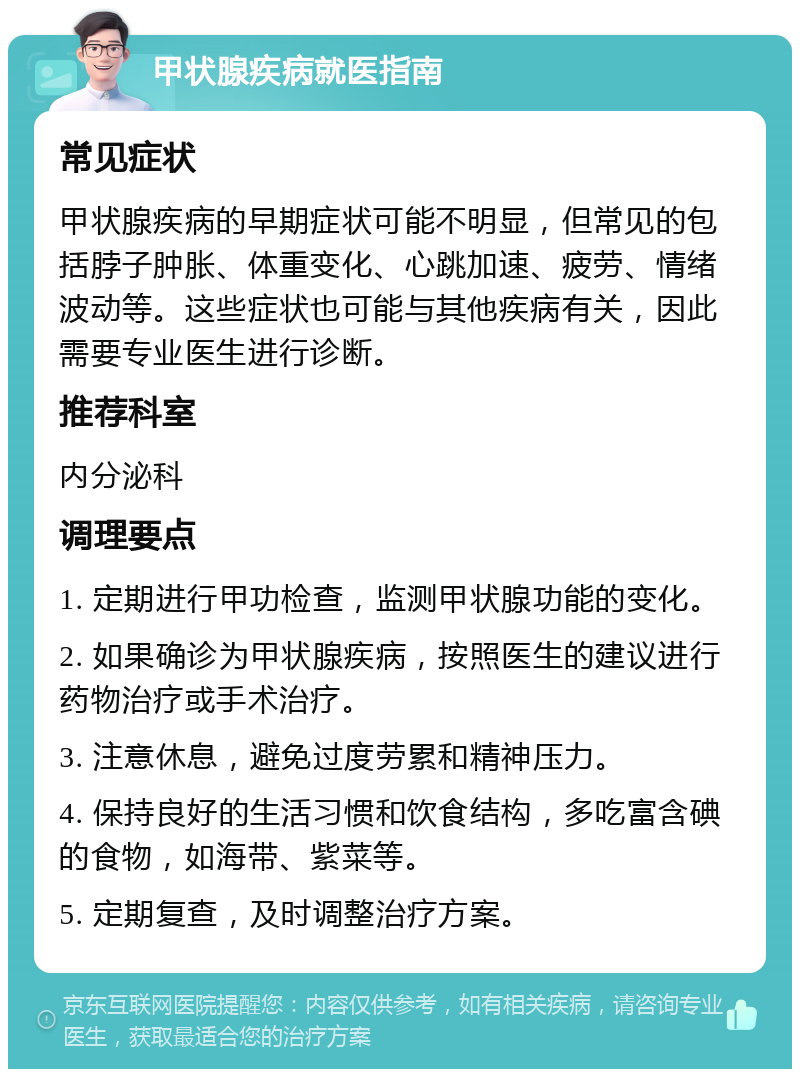 甲状腺疾病就医指南 常见症状 甲状腺疾病的早期症状可能不明显，但常见的包括脖子肿胀、体重变化、心跳加速、疲劳、情绪波动等。这些症状也可能与其他疾病有关，因此需要专业医生进行诊断。 推荐科室 内分泌科 调理要点 1. 定期进行甲功检查，监测甲状腺功能的变化。 2. 如果确诊为甲状腺疾病，按照医生的建议进行药物治疗或手术治疗。 3. 注意休息，避免过度劳累和精神压力。 4. 保持良好的生活习惯和饮食结构，多吃富含碘的食物，如海带、紫菜等。 5. 定期复查，及时调整治疗方案。