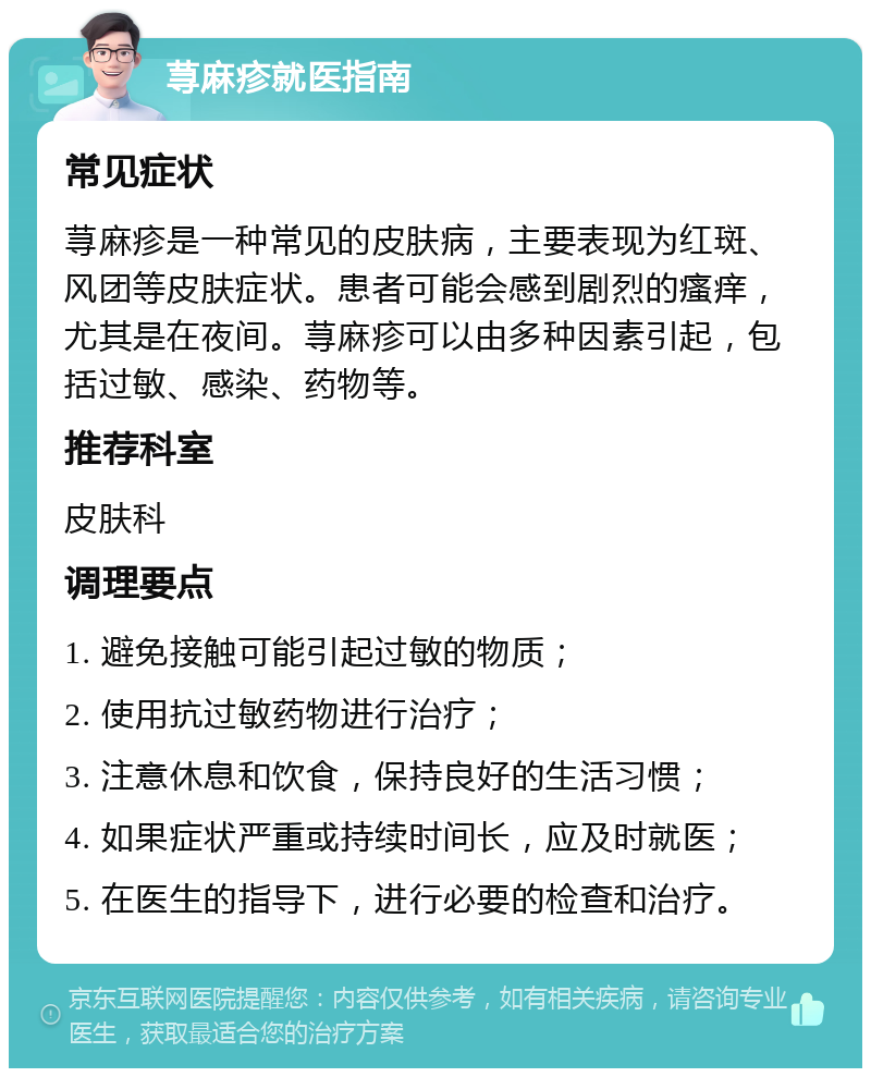 荨麻疹就医指南 常见症状 荨麻疹是一种常见的皮肤病，主要表现为红斑、风团等皮肤症状。患者可能会感到剧烈的瘙痒，尤其是在夜间。荨麻疹可以由多种因素引起，包括过敏、感染、药物等。 推荐科室 皮肤科 调理要点 1. 避免接触可能引起过敏的物质； 2. 使用抗过敏药物进行治疗； 3. 注意休息和饮食，保持良好的生活习惯； 4. 如果症状严重或持续时间长，应及时就医； 5. 在医生的指导下，进行必要的检查和治疗。