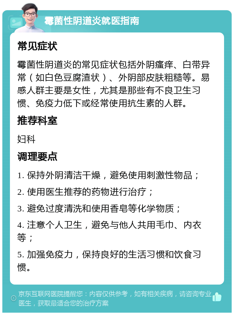 霉菌性阴道炎就医指南 常见症状 霉菌性阴道炎的常见症状包括外阴瘙痒、白带异常（如白色豆腐渣状）、外阴部皮肤粗糙等。易感人群主要是女性，尤其是那些有不良卫生习惯、免疫力低下或经常使用抗生素的人群。 推荐科室 妇科 调理要点 1. 保持外阴清洁干燥，避免使用刺激性物品； 2. 使用医生推荐的药物进行治疗； 3. 避免过度清洗和使用香皂等化学物质； 4. 注意个人卫生，避免与他人共用毛巾、内衣等； 5. 加强免疫力，保持良好的生活习惯和饮食习惯。