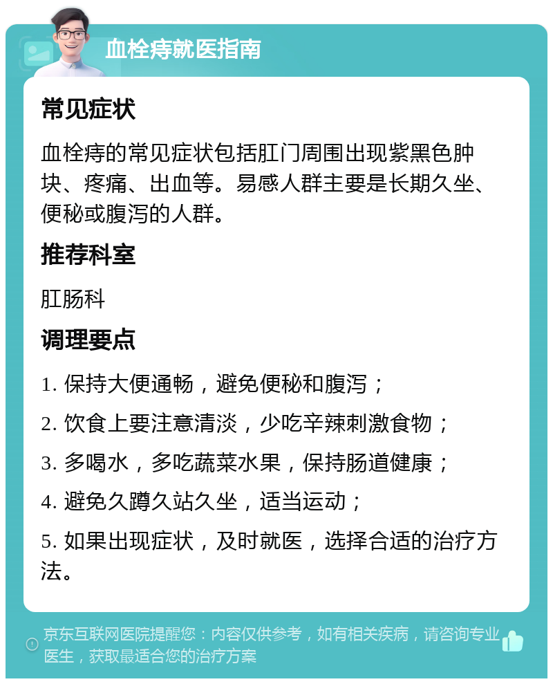 血栓痔就医指南 常见症状 血栓痔的常见症状包括肛门周围出现紫黑色肿块、疼痛、出血等。易感人群主要是长期久坐、便秘或腹泻的人群。 推荐科室 肛肠科 调理要点 1. 保持大便通畅，避免便秘和腹泻； 2. 饮食上要注意清淡，少吃辛辣刺激食物； 3. 多喝水，多吃蔬菜水果，保持肠道健康； 4. 避免久蹲久站久坐，适当运动； 5. 如果出现症状，及时就医，选择合适的治疗方法。