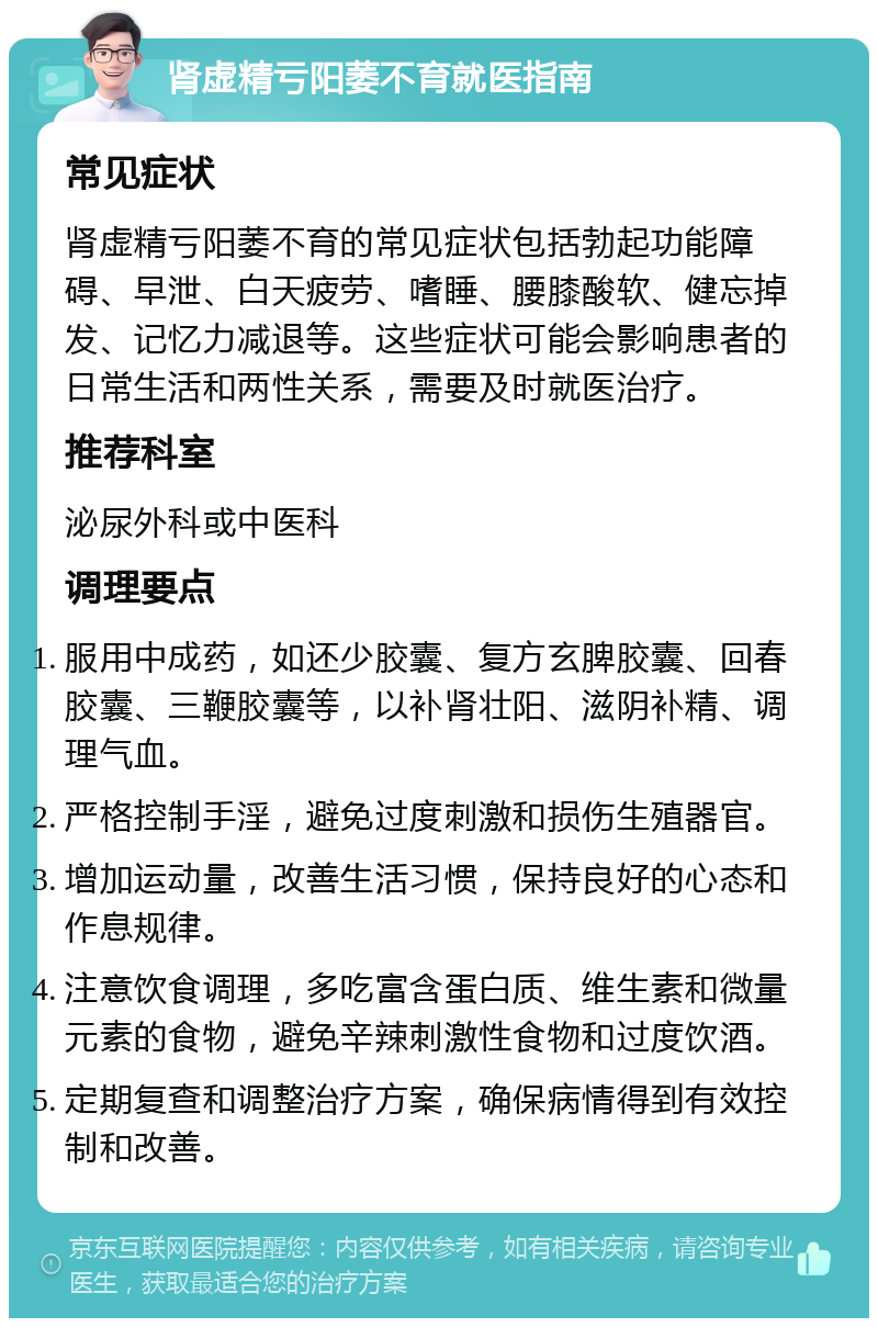 肾虚精亏阳萎不育就医指南 常见症状 肾虚精亏阳萎不育的常见症状包括勃起功能障碍、早泄、白天疲劳、嗜睡、腰膝酸软、健忘掉发、记忆力减退等。这些症状可能会影响患者的日常生活和两性关系，需要及时就医治疗。 推荐科室 泌尿外科或中医科 调理要点 服用中成药，如还少胶囊、复方玄脾胶囊、回春胶囊、三鞭胶囊等，以补肾壮阳、滋阴补精、调理气血。 严格控制手淫，避免过度刺激和损伤生殖器官。 增加运动量，改善生活习惯，保持良好的心态和作息规律。 注意饮食调理，多吃富含蛋白质、维生素和微量元素的食物，避免辛辣刺激性食物和过度饮酒。 定期复查和调整治疗方案，确保病情得到有效控制和改善。