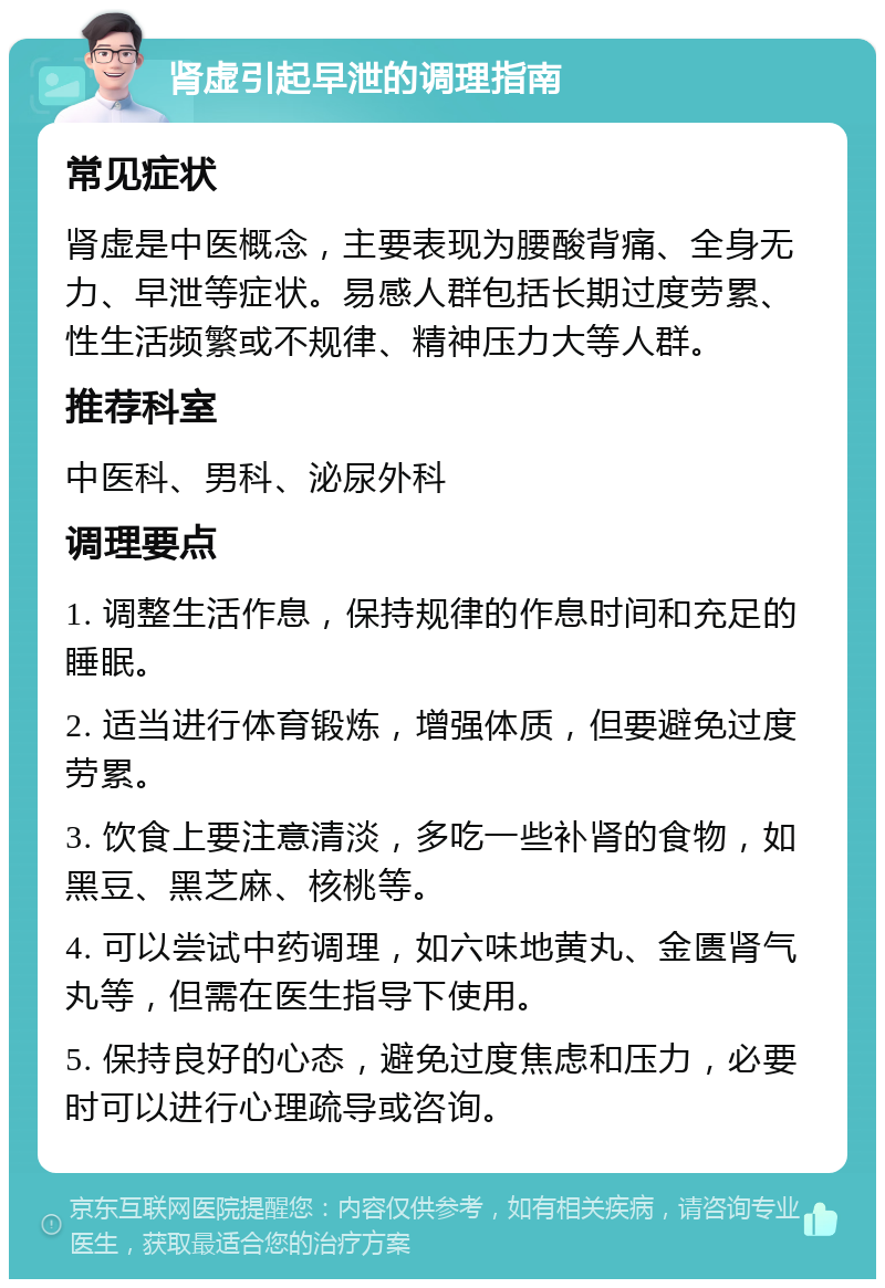 肾虚引起早泄的调理指南 常见症状 肾虚是中医概念，主要表现为腰酸背痛、全身无力、早泄等症状。易感人群包括长期过度劳累、性生活频繁或不规律、精神压力大等人群。 推荐科室 中医科、男科、泌尿外科 调理要点 1. 调整生活作息，保持规律的作息时间和充足的睡眠。 2. 适当进行体育锻炼，增强体质，但要避免过度劳累。 3. 饮食上要注意清淡，多吃一些补肾的食物，如黑豆、黑芝麻、核桃等。 4. 可以尝试中药调理，如六味地黄丸、金匮肾气丸等，但需在医生指导下使用。 5. 保持良好的心态，避免过度焦虑和压力，必要时可以进行心理疏导或咨询。