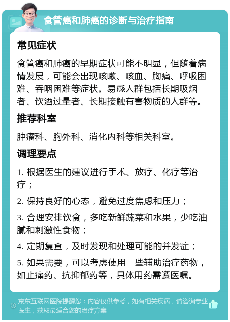 食管癌和肺癌的诊断与治疗指南 常见症状 食管癌和肺癌的早期症状可能不明显，但随着病情发展，可能会出现咳嗽、咳血、胸痛、呼吸困难、吞咽困难等症状。易感人群包括长期吸烟者、饮酒过量者、长期接触有害物质的人群等。 推荐科室 肿瘤科、胸外科、消化内科等相关科室。 调理要点 1. 根据医生的建议进行手术、放疗、化疗等治疗； 2. 保持良好的心态，避免过度焦虑和压力； 3. 合理安排饮食，多吃新鲜蔬菜和水果，少吃油腻和刺激性食物； 4. 定期复查，及时发现和处理可能的并发症； 5. 如果需要，可以考虑使用一些辅助治疗药物，如止痛药、抗抑郁药等，具体用药需遵医嘱。