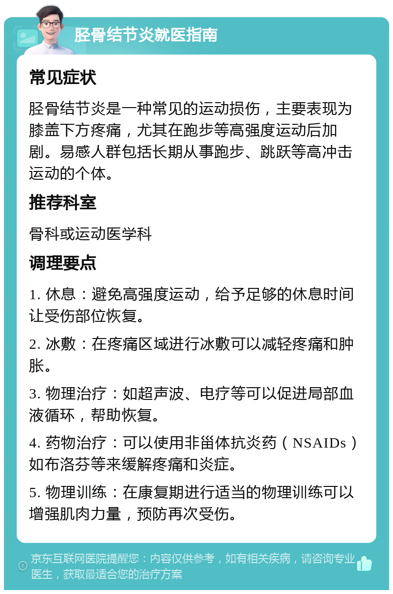 胫骨结节炎就医指南 常见症状 胫骨结节炎是一种常见的运动损伤，主要表现为膝盖下方疼痛，尤其在跑步等高强度运动后加剧。易感人群包括长期从事跑步、跳跃等高冲击运动的个体。 推荐科室 骨科或运动医学科 调理要点 1. 休息：避免高强度运动，给予足够的休息时间让受伤部位恢复。 2. 冰敷：在疼痛区域进行冰敷可以减轻疼痛和肿胀。 3. 物理治疗：如超声波、电疗等可以促进局部血液循环，帮助恢复。 4. 药物治疗：可以使用非甾体抗炎药（NSAIDs）如布洛芬等来缓解疼痛和炎症。 5. 物理训练：在康复期进行适当的物理训练可以增强肌肉力量，预防再次受伤。