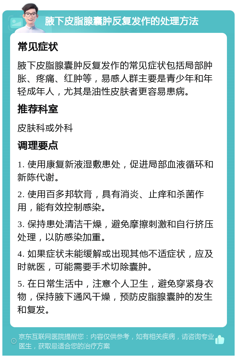 腋下皮脂腺囊肿反复发作的处理方法 常见症状 腋下皮脂腺囊肿反复发作的常见症状包括局部肿胀、疼痛、红肿等，易感人群主要是青少年和年轻成年人，尤其是油性皮肤者更容易患病。 推荐科室 皮肤科或外科 调理要点 1. 使用康复新液湿敷患处，促进局部血液循环和新陈代谢。 2. 使用百多邦软膏，具有消炎、止痒和杀菌作用，能有效控制感染。 3. 保持患处清洁干燥，避免摩擦刺激和自行挤压处理，以防感染加重。 4. 如果症状未能缓解或出现其他不适症状，应及时就医，可能需要手术切除囊肿。 5. 在日常生活中，注意个人卫生，避免穿紧身衣物，保持腋下通风干燥，预防皮脂腺囊肿的发生和复发。