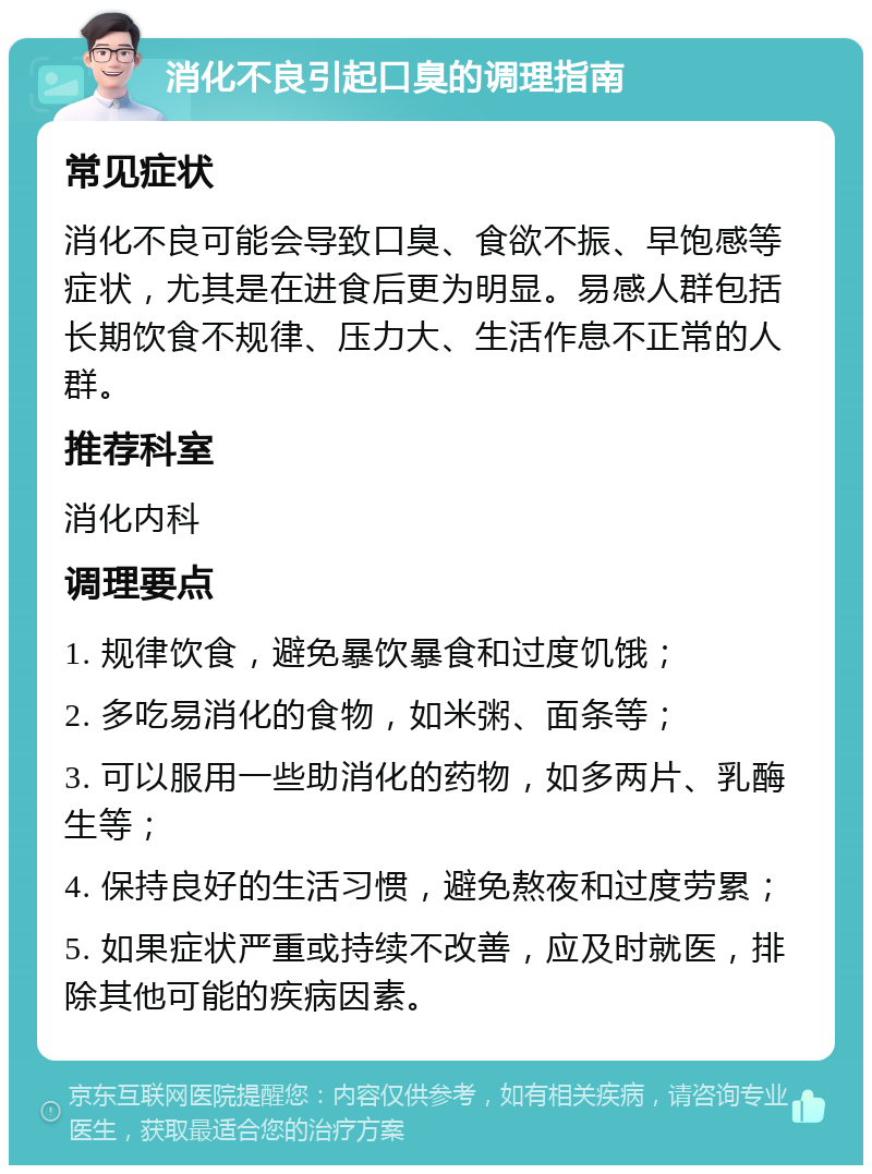 消化不良引起口臭的调理指南 常见症状 消化不良可能会导致口臭、食欲不振、早饱感等症状，尤其是在进食后更为明显。易感人群包括长期饮食不规律、压力大、生活作息不正常的人群。 推荐科室 消化内科 调理要点 1. 规律饮食，避免暴饮暴食和过度饥饿； 2. 多吃易消化的食物，如米粥、面条等； 3. 可以服用一些助消化的药物，如多两片、乳酶生等； 4. 保持良好的生活习惯，避免熬夜和过度劳累； 5. 如果症状严重或持续不改善，应及时就医，排除其他可能的疾病因素。